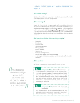 39. ¿CÓMO ACCEDO A LA INFORMACIÓN PÚBLICA?
1. LEY Nº 20.285 SOBRE ACCESO A LA INFORMACIÓN
PÚBLICA.
¿Qué permite esta ley?
Que todos los ciudadanos tengan garantizado el acceso a la información
sobre la gestión que realiza el estado chileno.
¿Cómo lo consigue?
Regulando el principio de transparencia de la función pública, el derecho
de acceso a la información de los órganos administrativos del Estado, y los
procedimientos para el ejercicio del derecho. Además, crea un organismo
autónomo nuevo, llamado Consejo para la Transparencia, el cual fiscaliza
a los servicios públicos y vigila el cumplimiento de la ley sobre datos per-
sonales, además de proponer normas generales sobre la materia y aplican
sanciones.
¿Qué organismos públicos deben cumplir con esta ley?
•	 Ministerios
•	 Intendencias
•	 Gobernaciones
•	 Gobiernos regionales
•	 Municipalidades
•	 Fuerzas Armadas
•	 Carabineros
•	 Policía de Investigaciones
•	 Instituciones de educación superior estatal
•	 Órganos y servicios creados para el cumplimiento de la función admi-
nistrativa.
¿Cómo funciona?
Las formas en que puedes acceder a la información son dos:
Que todos los
ciudadanos tengan
garantizado
el acceso a la
infomación sobre la
gestión que realiza
el estado chileno.
La ley define cuál es la información que los órganos y servi-
cios públicos están obligados a mantener publicada en sus
sitios web. Esto significa que hay información que siempre
está disponible en Internet para tu consulta inmediata. Por
esta razón recibe el nombre de “activa”, ya que es el mismo
Estado el que la pone a conocimiento público sin que sea
necesario que la solicites.
A. Transparecia Activa (Gobierno Transparente)
Si la información que necesitas o quieres conocer no está
publicada en el sitio web, puedes solicitarlas al servicio pú-
blico relacionado que se encarga de esos temas.
B. Transparecia Pasiva (Solicitud de Acceso a la
Información)
 