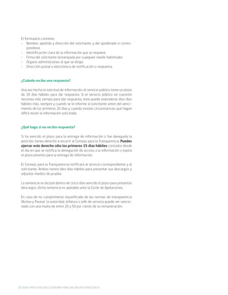 6 SERIE: PARTICIPACIÓN CIUDADANA PARA UNA MEJOR DEMOCRACIA
El formulario contiene:
•	 Nombre, apellido y dirección del solicitante, y del apoderado si corres-
pondiese.
•	 Identificación clara de la información que se requiere.
•	 Firma del solicitante (estampada por cualquier medio habilitado)
•	 Órgano administrativo al que se dirige.
•	 Dirección postal o electrónica de notificación o respuesta.
¿Cuándo recibo una respuesta?
Una vez hecha la solicitud de información, el servicio público tiene un plazo
de 20 días hábiles para dar respuesta. Si el servicio público en cuestión
necesita más tiempo para dar respuesta, éste puede extenderse diez días
hábiles más, siempre y cuando se le informe al solicitante antes del venci-
miento de los primeros 20 días y cuando existan circunstancias que hagan
difícil reunir la información solicitada.
¿Qué hago si no recibo respuesta?
Si ha vencido el plazo para la entrega de información o fue denegada la
petición, tienes derecho a recurrir al Consejo para la Transparencia. Puedes
ejercer este derecho sólo los primeros 15 días hábiles contados desde
el día en que se notifica la denegación de acceso a la información o expira
el plazo previsto para la entrega de información.
El Consejo para la Transparencia notificará al servicio correspondiente y al
solicitante. Ambos tienen diez días hábiles para presentar sus descargos y
adjuntar medios de prueba.
La sentencia se dictará dentro de cinco días vencido el plazo para presentar
descargos. Dicha sentencia es apelable ante la Corte de Apelaciones.
En caso de no cumplimiento injustificado de las normas de transparencia
(Activa y Pasiva), la autoridad, jefatura o jefe de servicio puede ser sancio-
nado con una multa de entre 20 y 50 por ciento de su remuneración.
 