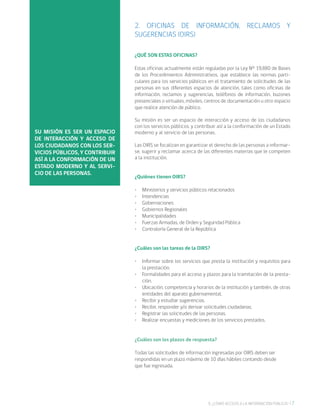 79. ¿CÓMO ACCEDO A LA INFORMACIÓN PÚBLICA?
2. OFICINAS DE INFORMACIÓN, RECLAMOS Y
SUGERENCIAS (OIRS)
¿QUÉ SON ESTAS OFICINAS?
Estas oficinas actualmente están reguladas por la Ley Nº 19.880 de Bases
de los Procedimientos Administrativos, que establece las normas parti-
culares para los servicios públicos en el tratamiento de solicitudes de las
personas en sus diferentes espacios de atención, tales como oficinas de
información, reclamos y sugerencias, teléfonos de información, buzones
presenciales o virtuales, móviles, centros de documentación u otro espacio
que realice atención de público.
Su misión es ser un espacio de interacción y acceso de los ciudadanos
con los servicios públicos, y contribuir así a la conformación de un Estado
moderno y al servicio de las personas.
Las OIRS se focalizan en garantizar el derecho de las personas a informar-
se, sugerir y reclamar acerca de las diferentes materias que le competen
a la institución.
¿Quiénes tienen OIRS?
•	 Ministerios y servicios públicos relacionados
•	 Intendencias
•	 Gobernaciones
•	 Gobiernos Regionales
•	 Municipalidades
•	 Fuerzas Armadas, de Orden y Seguridad Pública
•	 Contraloría General de la República
¿Cuáles son las tareas de la OIRS?
•	 Informar sobre los servicios que presta la institución y requisitos para
la prestación.
•	 Formalidades para el acceso y plazos para la tramitación de la presta-
ción.
•	 Ubicación, competencia y horarios de la institución y también, de otras
entidades del aparato gubernamental.
•	 Recibir y estudiar sugerencias.
•	 Recibir, responder y/o derivar solicitudes ciudadanas.
•	 Registrar las solicitudes de las personas.
•	 Realizar encuestas y mediciones de los servicios prestados.
¿Cuáles son los plazos de respuesta?
Todas las solicitudes de información ingresadas por OIRS deben ser
respondidas en un plazo máximo de 10 días hábiles contando desde
que fue ingresada.
SU MISIÓN ES SER UN ESPACIO
DE INTERACCIÓN Y ACCESO DE
LOS CIUDADANOS CON LOS SER-
VICIOS PÚBLICOS, Y CONTRIBUIR
ASÍ A LA CONFORMACIÓN DE UN
ESTADO MODERNO Y AL SERVI-
CIO DE LAS PERSONAS.
 