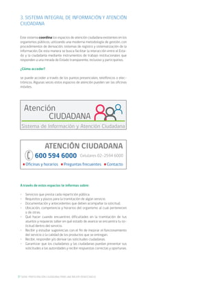 8 SERIE: PARTICIPACIÓN CIUDADANA PARA UNA MEJOR DEMOCRACIA
3. SISTEMA INTEGRAL DE INFORMACIÓN Y ATENCIÓN
CIUDADANA
Este sistema coordina los espacios de atención ciudadana existentes en los
organismos públicos, utilizando una moderna metodología de gestión, con
procedimientos de derivación, sistemas de registro y sistematización de la
información. De esta manera se busca facilitar la interacción entre el Esta-
do y la ciudadanía mediante instrumentos de trabajo institucionales que
responden a una mirada de Estado transparente, inclusivo y participativo.
¿Cómo acceder?
se puede acceder a través de los puntos presenciales, telefónicos o elec-
trónicos. Algunas veces estos espacios de atención pueden ser las oficinas
móviles.
A través de estos espacios te informas sobre:
•	 Servicios que presta cada repartición pública.
•	 Requisitos y plazos para la tramitación de algún servicio.
•	 Documentación y antecedentes que deben acompañar la solicitud.
•	 Ubicación, competencia y horarios del organismo al cual pertenecen
o de otras.
•	 Qué hacer cuando encuentres dificultades en la tramitación de tus
asuntos y requieras saber en qué estado de avance se encuentra tu so-
licitud dentro del servicio.
•	 Recibir y estudiar sugerencias con el fin de mejorar el funcionamiento
del servicio o la calidad de los productos que se entregan.
•	 Recibir, responder y/o derivar las solicitudes ciudadanas.
•	 Garantizar que los ciudadanos y las ciudadanas puedan presentar sus
solicitudes a las autoridades y recibir respuestas correctas y oportunas.
Atención
CIUDADANA
Sistema de Información y Atención Ciudadana
ATENCIÓN CIUDADANA
600 594 6000
Oficinas y horarios Preguntas frecuentes Contacto
Celulares 02-2594 6000
 