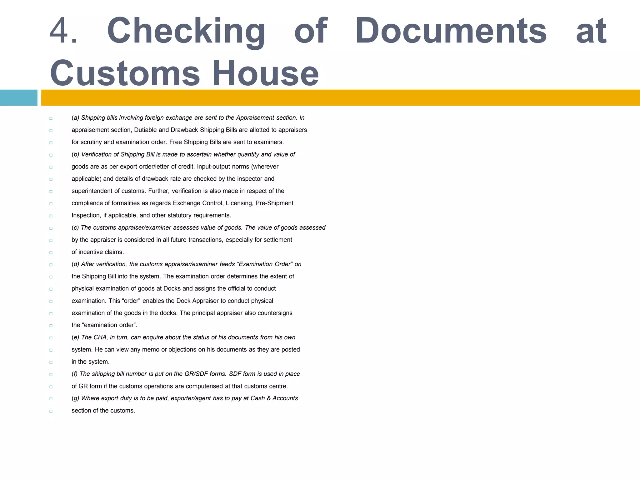 4. Checking of Documents at
Customs House
 (a) Shipping bills involving foreign exchange are sent to the Appraisement section. In
 appraisement section, Dutiable and Drawback Shipping Bills are allotted to appraisers
 for scrutiny and examination order. Free Shipping Bills are sent to examiners.
 (b) Verification of Shipping Bill is made to ascertain whether quantity and value of
 goods are as per export order/letter of credit. Input-output norms (wherever
 applicable) and details of drawback rate are checked by the inspector and
 superintendent of customs. Further, verification is also made in respect of the
 compliance of formalities as regards Exchange Control, Licensing, Pre-Shipment
 Inspection, if applicable, and other statutory requirements.
 (c) The customs appraiser/examiner assesses value of goods. The value of goods assessed
 by the appraiser is considered in all future transactions, especially for settlement
 of incentive claims.
 (d) After verification, the customs appraiser/examiner feeds “Examination Order” on
 the Shipping Bill into the system. The examination order determines the extent of
 physical examination of goods at Docks and assigns the official to conduct
 examination. This “order” enables the Dock Appraiser to conduct physical
 examination of the goods in the docks. The principal appraiser also countersigns
 the “examination order”.
 (e) The CHA, in turn, can enquire about the status of his documents from his own
 system. He can view any memo or objections on his documents as they are posted
 in the system.
 (f) The shipping bill number is put on the GR/SDF forms. SDF form is used in place
 of GR form if the customs operations are computerised at that customs centre.
 (g) Where export duty is to be paid, exporter/agent has to pay at Cash & Accounts
 section of the customs.
 