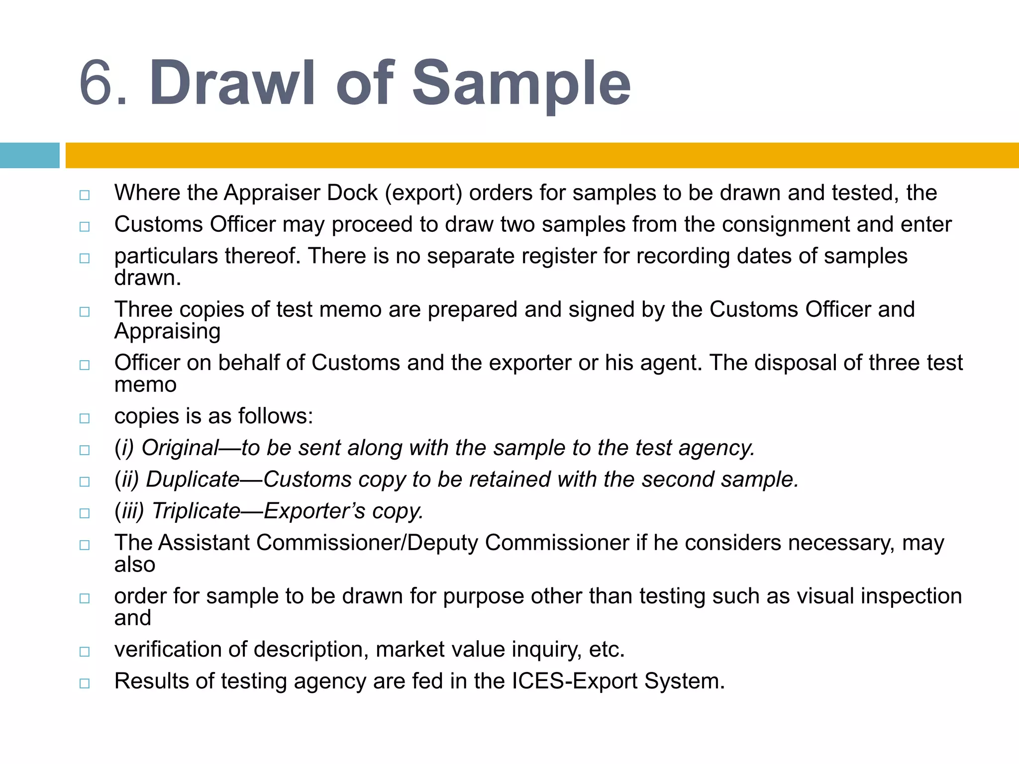 6. Drawl of Sample
 Where the Appraiser Dock (export) orders for samples to be drawn and tested, the
 Customs Officer may proceed to draw two samples from the consignment and enter
 particulars thereof. There is no separate register for recording dates of samples
drawn.
 Three copies of test memo are prepared and signed by the Customs Officer and
Appraising
 Officer on behalf of Customs and the exporter or his agent. The disposal of three test
memo
 copies is as follows:
 (i) Original—to be sent along with the sample to the test agency.
 (ii) Duplicate—Customs copy to be retained with the second sample.
 (iii) Triplicate—Exporter’s copy.
 The Assistant Commissioner/Deputy Commissioner if he considers necessary, may
also
 order for sample to be drawn for purpose other than testing such as visual inspection
and
 verification of description, market value inquiry, etc.
 Results of testing agency are fed in the ICES-Export System.
 