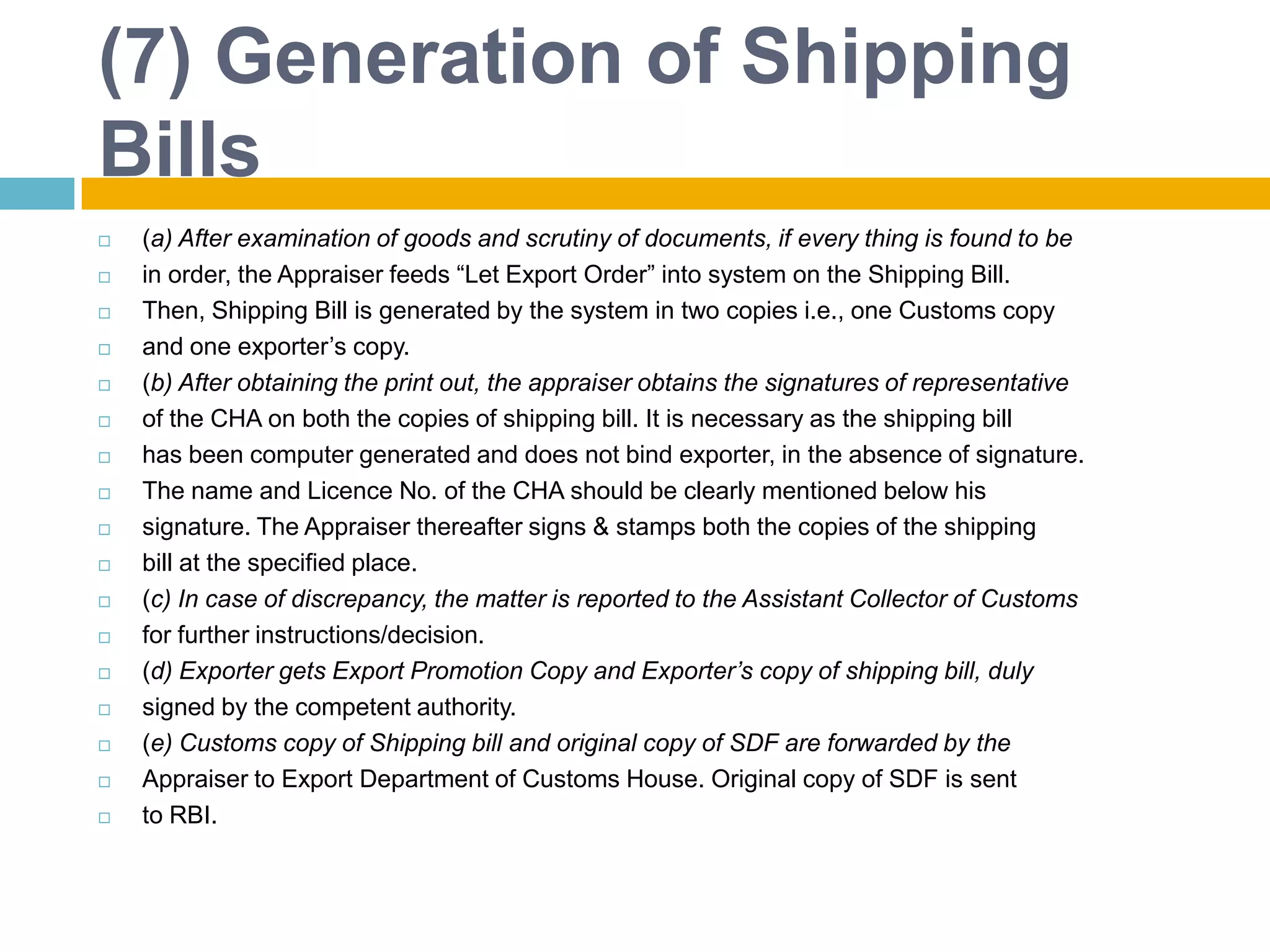(7) Generation of Shipping
Bills
 (a) After examination of goods and scrutiny of documents, if every thing is found to be
 in order, the Appraiser feeds “Let Export Order” into system on the Shipping Bill.
 Then, Shipping Bill is generated by the system in two copies i.e., one Customs copy
 and one exporter‟s copy.
 (b) After obtaining the print out, the appraiser obtains the signatures of representative
 of the CHA on both the copies of shipping bill. It is necessary as the shipping bill
 has been computer generated and does not bind exporter, in the absence of signature.
 The name and Licence No. of the CHA should be clearly mentioned below his
 signature. The Appraiser thereafter signs & stamps both the copies of the shipping
 bill at the specified place.
 (c) In case of discrepancy, the matter is reported to the Assistant Collector of Customs
 for further instructions/decision.
 (d) Exporter gets Export Promotion Copy and Exporter’s copy of shipping bill, duly
 signed by the competent authority.
 (e) Customs copy of Shipping bill and original copy of SDF are forwarded by the
 Appraiser to Export Department of Customs House. Original copy of SDF is sent
 to RBI.
 