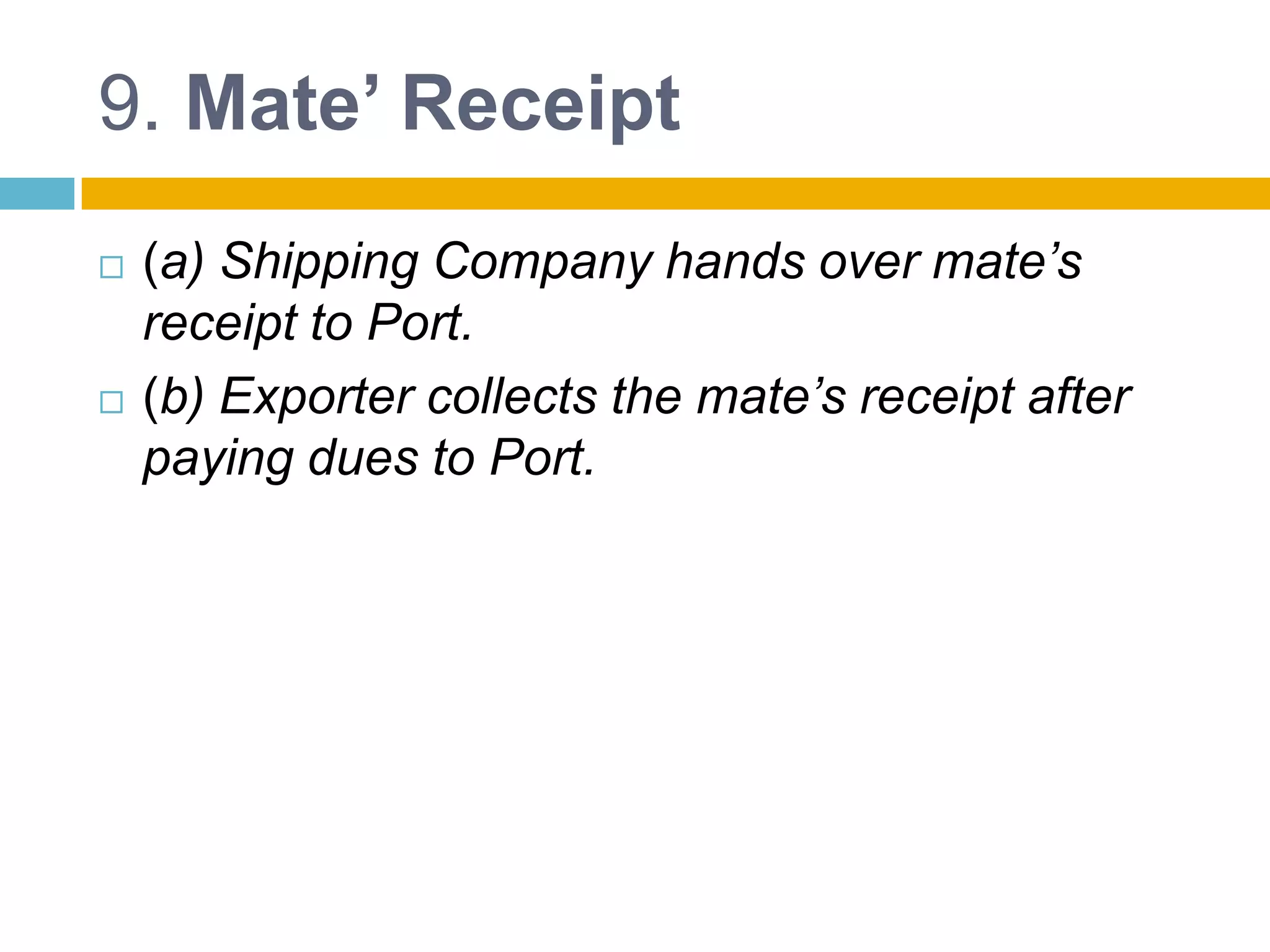 9. Mate’ Receipt
 (a) Shipping Company hands over mate’s
receipt to Port.
 (b) Exporter collects the mate’s receipt after
paying dues to Port.
 
