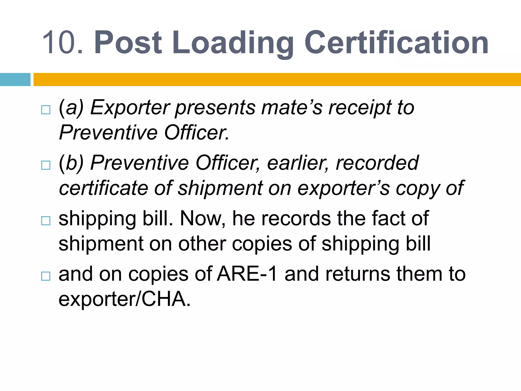 10. Post Loading Certification
 (a) Exporter presents mate’s receipt to
Preventive Officer.
 (b) Preventive Officer, earlier, recorded
certificate of shipment on exporter’s copy of
 shipping bill. Now, he records the fact of
shipment on other copies of shipping bill
 and on copies of ARE-1 and returns them to
exporter/CHA.
 