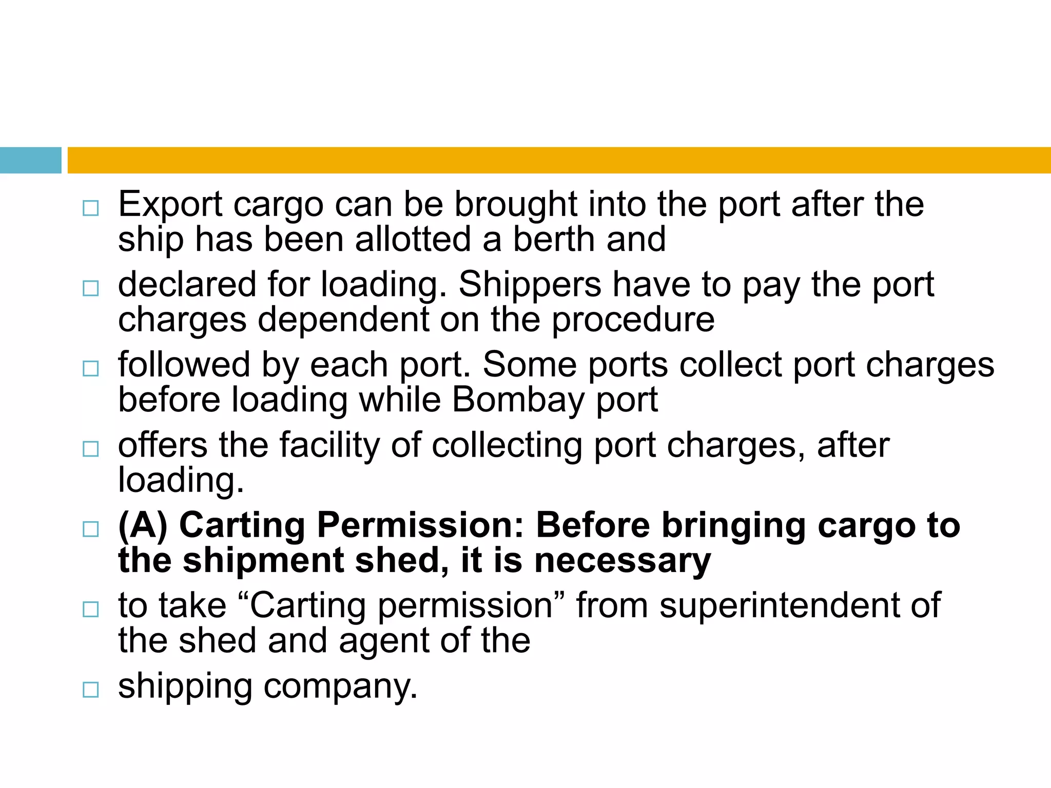  Export cargo can be brought into the port after the
ship has been allotted a berth and
 declared for loading. Shippers have to pay the port
charges dependent on the procedure
 followed by each port. Some ports collect port charges
before loading while Bombay port
 offers the facility of collecting port charges, after
loading.
 (A) Carting Permission: Before bringing cargo to
the shipment shed, it is necessary
 to take “Carting permission” from superintendent of
the shed and agent of the
 shipping company.
 