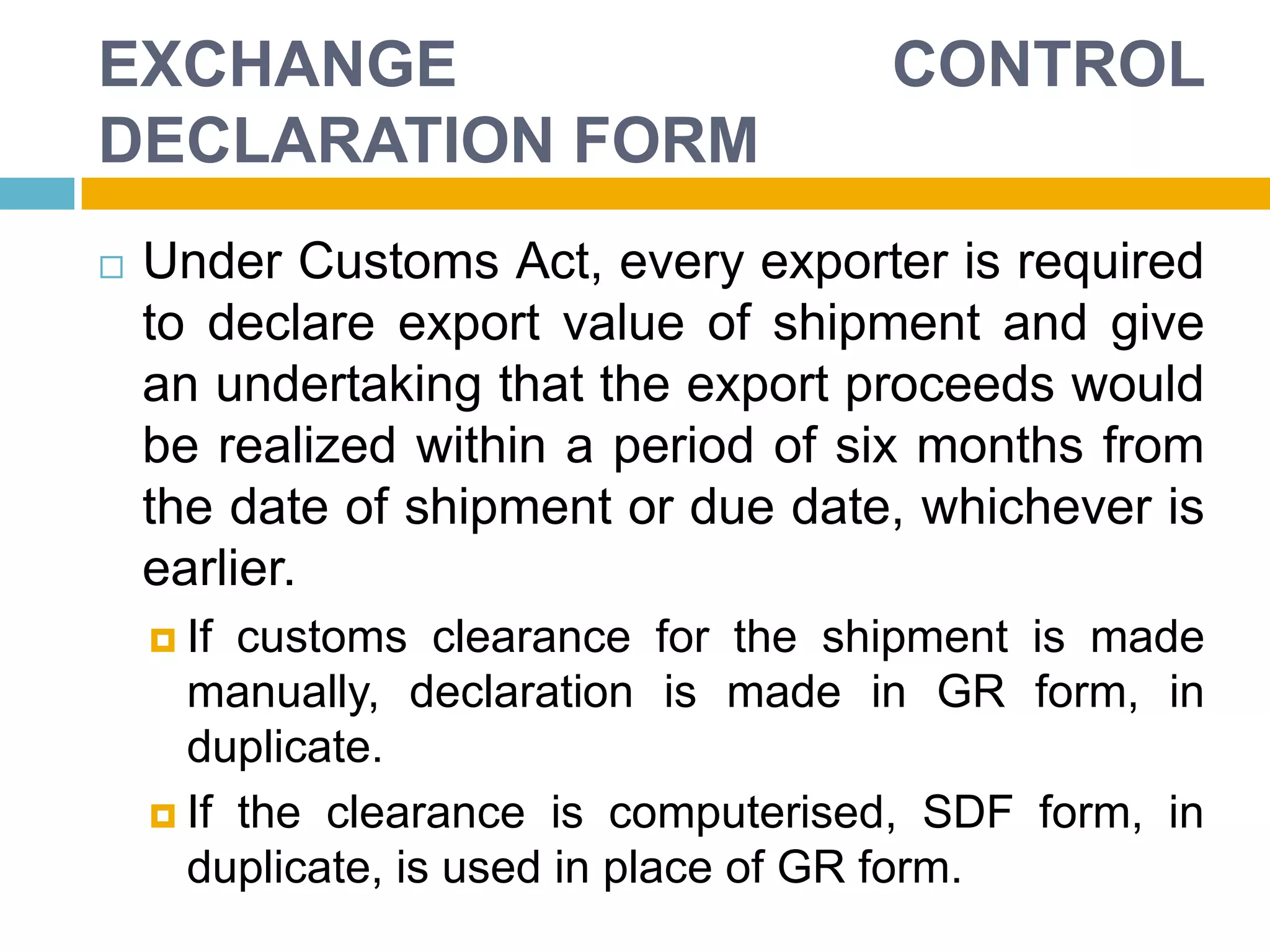 EXCHANGE CONTROL
DECLARATION FORM
 Under Customs Act, every exporter is required
to declare export value of shipment and give
an undertaking that the export proceeds would
be realized within a period of six months from
the date of shipment or due date, whichever is
earlier.
 If customs clearance for the shipment is made
manually, declaration is made in GR form, in
duplicate.
 If the clearance is computerised, SDF form, in
duplicate, is used in place of GR form.
 
