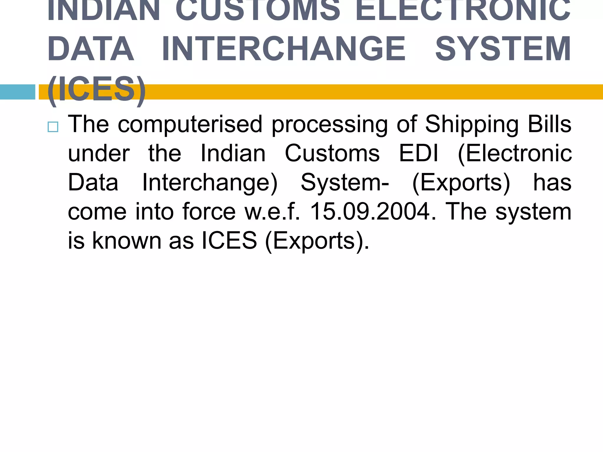 INDIAN CUSTOMS ELECTRONIC
DATA INTERCHANGE SYSTEM
(ICES)
 The computerised processing of Shipping Bills
under the Indian Customs EDI (Electronic
Data Interchange) System- (Exports) has
come into force w.e.f. 15.09.2004. The system
is known as ICES (Exports).
 