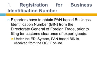 1. Registration for Business
Identification Number
 Exporters have to obtain PAN based Business
Identification Number (BIN) from the
Directorate General of Foreign Trade, prior to
filing for customs clearance of export goods.
 Under the EDI System, PAN based BIN is
received from the DGFT online.
 