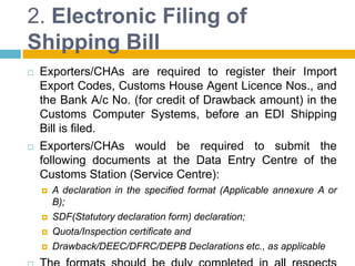 2. Electronic Filing of
Shipping Bill
 Exporters/CHAs are required to register their Import
Export Codes, Customs House Agent Licence Nos., and
the Bank A/c No. (for credit of Drawback amount) in the
Customs Computer Systems, before an EDI Shipping
Bill is filed.
 Exporters/CHAs would be required to submit the
following documents at the Data Entry Centre of the
Customs Station (Service Centre):
 A declaration in the specified format (Applicable annexure A or
B);
 SDF(Statutory declaration form) declaration;
 Quota/Inspection certificate and
 Drawback/DEEC/DFRC/DEPB Declarations etc., as applicable
 