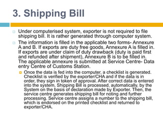 3. Shipping Bill
 Under computerised system, exporter is not required to file
shipping bill. It is rather generated through computer system.
 The information is filled in the applicable two forms- Annexure
A and B. If exports are duty free goods, Annexure A is filled in.
If exports are under claim of duty drawback (duty is paid first
and refunded after shipment), Annexure B is to be filled in.
The applicable annexure is submitted at Service Centre- Data
entry Centre of Customs Station.
 Once the data is fed into the computer, a checklist is generated.
Checklist is verified by the exporter/CHA and if the data is in
order, they sign in token of approval. After correct data is entered
into the system, Shipping Bill is processed, automatically, by the
System on the basis of declaration made by Exporter. Then, the
service centre generates shipping bill for noting and further
processing. Service centre assigns a number to the shipping bill,
which is endorsed on the printed checklist and returned to
exporter/CHA.
 