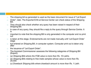  The shipping bill so generated is used as the basic document for issue of “Let Export
 Order”, later. The Exporter/CHA at Service Center can check status of the Shipping
Bill.
 They should also check whether any query has been raised in respect of their
Shipping Bill.
 In case of any query, they should file a reply to the query through Service Centre. It
is
 important to note that the shipping Bill is only generated in the computer and no print
out
 is taken at this stage. Endorsements are not made manually until „Let Export Order‟
stage
 but entered on Shipping Bill, in computer system. Computer print out is taken only
after
 the issuance of “Let Export Order”.
 The Assistant Commissioner assesses the following categories of Shipping Bill
(Export):
 (a) Shipping Bills where the FOB value is more than Rs. 10 Lakhs.
 (b) Shipping Bills relating to free trade samples whose value is more than Rs.
20,000.
 (c) Drawback Shipping bills where drawback amount is more than Rs. 1 Lakh.
 