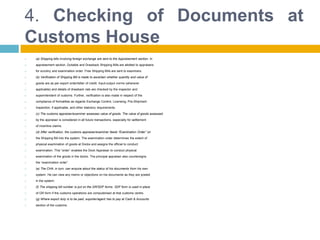 4. Checking of Documents at
Customs House
 (a) Shipping bills involving foreign exchange are sent to the Appraisement section. In
 appraisement section, Dutiable and Drawback Shipping Bills are allotted to appraisers
 for scrutiny and examination order. Free Shipping Bills are sent to examiners.
 (b) Verification of Shipping Bill is made to ascertain whether quantity and value of
 goods are as per export order/letter of credit. Input-output norms (wherever
 applicable) and details of drawback rate are checked by the inspector and
 superintendent of customs. Further, verification is also made in respect of the
 compliance of formalities as regards Exchange Control, Licensing, Pre-Shipment
 Inspection, if applicable, and other statutory requirements.
 (c) The customs appraiser/examiner assesses value of goods. The value of goods assessed
 by the appraiser is considered in all future transactions, especially for settlement
 of incentive claims.
 (d) After verification, the customs appraiser/examiner feeds “Examination Order” on
 the Shipping Bill into the system. The examination order determines the extent of
 physical examination of goods at Docks and assigns the official to conduct
 examination. This “order” enables the Dock Appraiser to conduct physical
 examination of the goods in the docks. The principal appraiser also countersigns
 the “examination order”.
 (e) The CHA, in turn, can enquire about the status of his documents from his own
 system. He can view any memo or objections on his documents as they are posted
 in the system.
 (f) The shipping bill number is put on the GR/SDF forms. SDF form is used in place
 of GR form if the customs operations are computerised at that customs centre.
 (g) Where export duty is to be paid, exporter/agent has to pay at Cash & Accounts
 section of the customs.
 