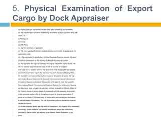 5. Physical Examination of Export
Cargo by Dock Appraiser
 (a) Export goods are transported into the shed, after completing port formalities.
 (b) The exporter/agent presents the following documents to Dock Appraiser along with
 check List.
 (i) Packing List
 (ii) Invoice
 (iii)ARE-Forms
 (iv) Agmark Certificate, if applicable
 (c) The shed Appraiser/Examiner conducts physical examination of goods as per the
 examination order.
 (d) If the examination is satisfactory, the shed Appraiser/Examiner records the report
 of physical examination on the shipping bill through the computer system.
 (e) The Appraiser also signs and stamps the original & duplicate copies of SDF. He
 returns exporter copy and second copy of SDF to exporter or his agent.
 (f) In case of any variation between the declaration in the Shipping Bill and physical
 documents/examination report, the Appraiser may mark Electronic Shipping Bill to
 the Assistant Commissioner/Deputy Commissioner of Customs (Exports). He may
 also forward physical documents to Assistant Commissioner/Deputy Commissioner
 of Customs (Exports) and instruct the exporter or his agent to meet the Assistant
 Commissioner/Deputy Commissioner of Customs (Exports) for settlement of dispute.
 (g) Documents once entered and submitted are then reviewed by different officers of
 the Custom House at various stages of processing and final clearance is accorded
 on the computer system after all formalities are over for physical examination of
 goods at the Sheds. ICES keeps track of officers who have handled the documents
 at various stages of processing. The trail of processing cycle is available to superior
 officers at any time.
 (h) In case, exporter agrees with the views of Department, the Shipping Bill is processed
 accordingly. Where, however, the exporter disputes the view of the Department,
 principles of natural justice are required to be followed, before finalisation of the
 issue.
 