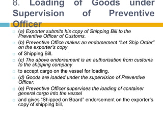 8. Loading of Goods under
Supervision of Preventive
Officer
 (a) Exporter submits his copy of Shipping Bill to the
Preventive Officer of Customs.
 (b) Preventive Office makes an endorsement “Let Ship Order”
on the exporter’s copy
 of Shipping Bill.
 (c) The above endorsement is an authorisation from customs
to the shipping company
 to accept cargo on the vessel for loading.
 (d) Goods are loaded under the supervision of Preventive
Officer.
 (e) Preventive Officer supervises the loading of container
general cargo into the vessel
 and gives “Shipped on Board” endorsement on the exporter‟s
copy of shipping bill.
 