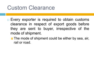 Custom Clearance
 Every exporter is required to obtain customs
clearance in respect of export goods before
they are sent to buyer, irrespective of the
mode of shipment.
 The mode of shipment could be either by sea, air,
rail or road.
 