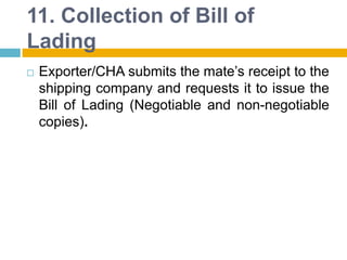 11. Collection of Bill of
Lading
 Exporter/CHA submits the mate‟s receipt to the
shipping company and requests it to issue the
Bill of Lading (Negotiable and non-negotiable
copies).
 