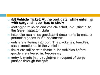  (B) Vehicle Ticket: At the port gate, while entering
with cargo, shipper has to show
 carting permission and vehicle ticket, in duplicate, to
the Gate Inspector. Gate
 inspector examines goods and documents to ensure
permitted goods in the documents
 only are entering into port. The packages, bundles,
cases mentioned in the vehicle
 ticket are tallied with those in the vehicles before
goods are allowed in. Necessary
 entry is made in the registers in respect of cargo
passed through the gate.
 