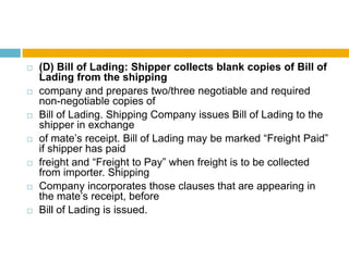  (D) Bill of Lading: Shipper collects blank copies of Bill of
Lading from the shipping
 company and prepares two/three negotiable and required
non-negotiable copies of
 Bill of Lading. Shipping Company issues Bill of Lading to the
shipper in exchange
 of mate‟s receipt. Bill of Lading may be marked “Freight Paid”
if shipper has paid
 freight and “Freight to Pay” when freight is to be collected
from importer. Shipping
 Company incorporates those clauses that are appearing in
the mate‟s receipt, before
 Bill of Lading is issued.
 