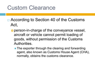Custom Clearance
 According to Section 40 of the Customs
Act,
 person-in-charge of the conveyance vessel,
aircraft or vehicle cannot permit loading of
goods, without permission of the Customs
Authorities.
 The exporter through the clearing and forwarding
agent, also known as Customs House Agent (CHA),
normally, obtains the customs clearance.
 