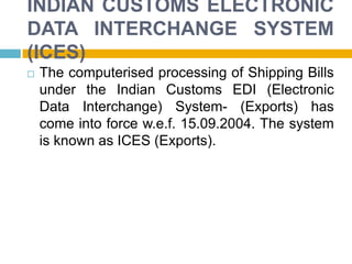INDIAN CUSTOMS ELECTRONIC
DATA INTERCHANGE SYSTEM
(ICES)
 The computerised processing of Shipping Bills
under the Indian Customs EDI (Electronic
Data Interchange) System- (Exports) has
come into force w.e.f. 15.09.2004. The system
is known as ICES (Exports).
 
