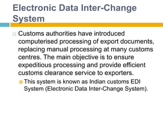 Electronic Data Inter-Change
System
 Customs authorities have introduced
computerised processing of export documents,
replacing manual processing at many customs
centres. The main objective is to ensure
expeditious processing and provide efficient
customs clearance service to exporters.
 This system is known as Indian customs EDI
System (Electronic Data Inter-Change System).
 