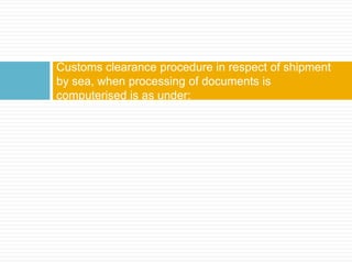 Customs clearance procedure in respect of shipment
by sea, when processing of documents is
computerised is as under:
 
