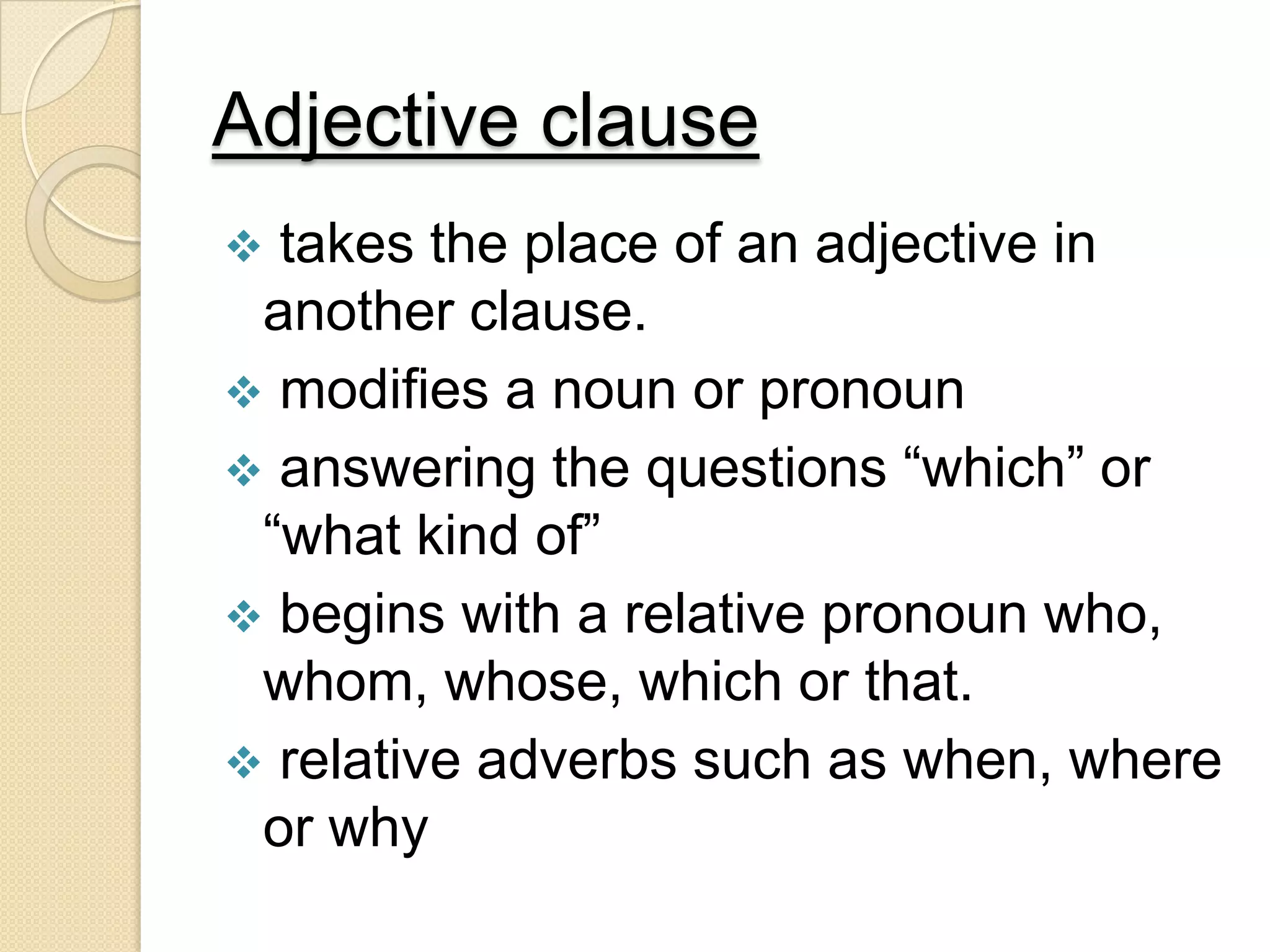 Adjective clause
 takes the place of an adjective in
another clause.
 modifies a noun or pronoun
 answering the questions “which” or
“what kind of”
 begins with a relative pronoun who,
whom, whose, which or that.
 relative adverbs such as when, where
or why
 