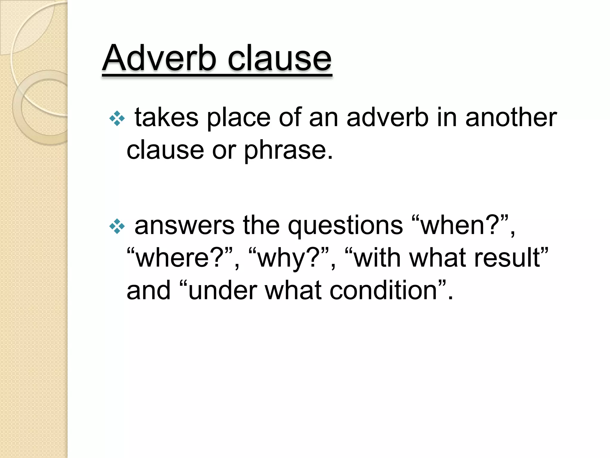 Adverb clause
 takes place of an adverb in another
clause or phrase.
 answers the questions “when?”,
“where?”, “why?”, “with what result”
and “under what condition”.
 