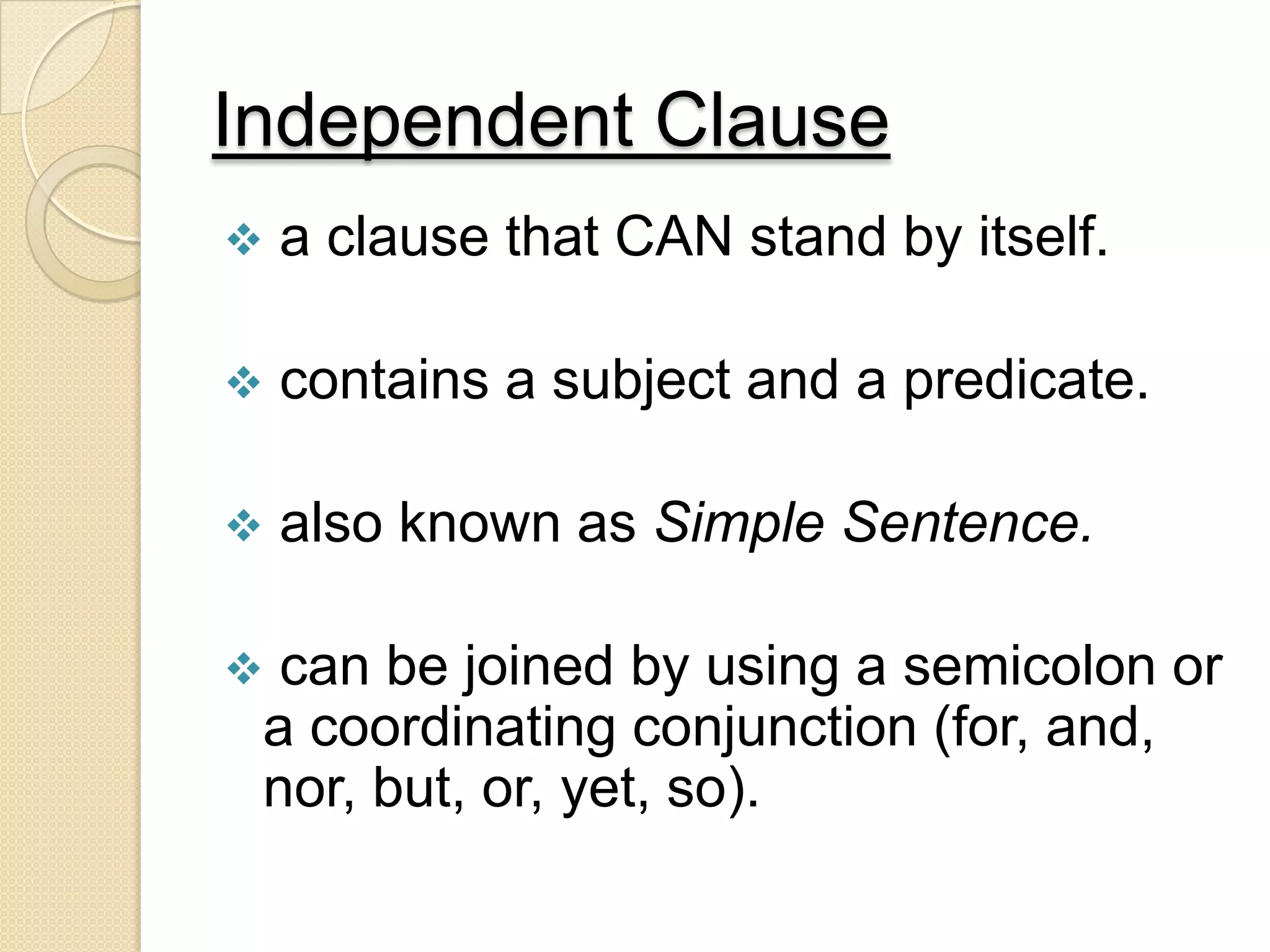 Independent Clause
 a clause that CAN stand by itself.
 contains a subject and a predicate.
 also known as Simple Sentence.
 can be joined by using a semicolon or
a coordinating conjunction (for, and,
nor, but, or, yet, so).
 