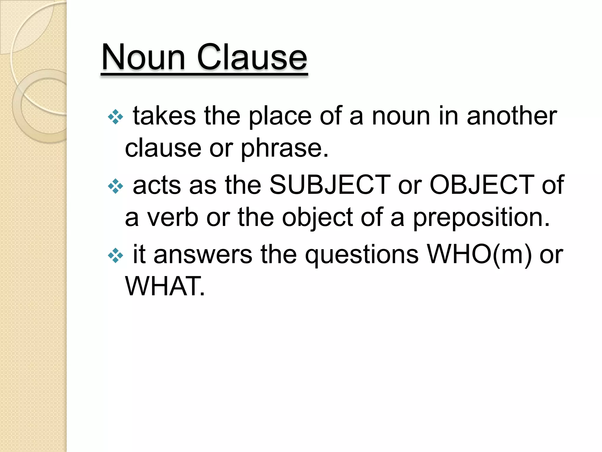 Noun Clause
 takes the place of a noun in another
clause or phrase.
 acts as the SUBJECT or OBJECT of
a verb or the object of a preposition.
 it answers the questions WHO(m) or
WHAT.
 