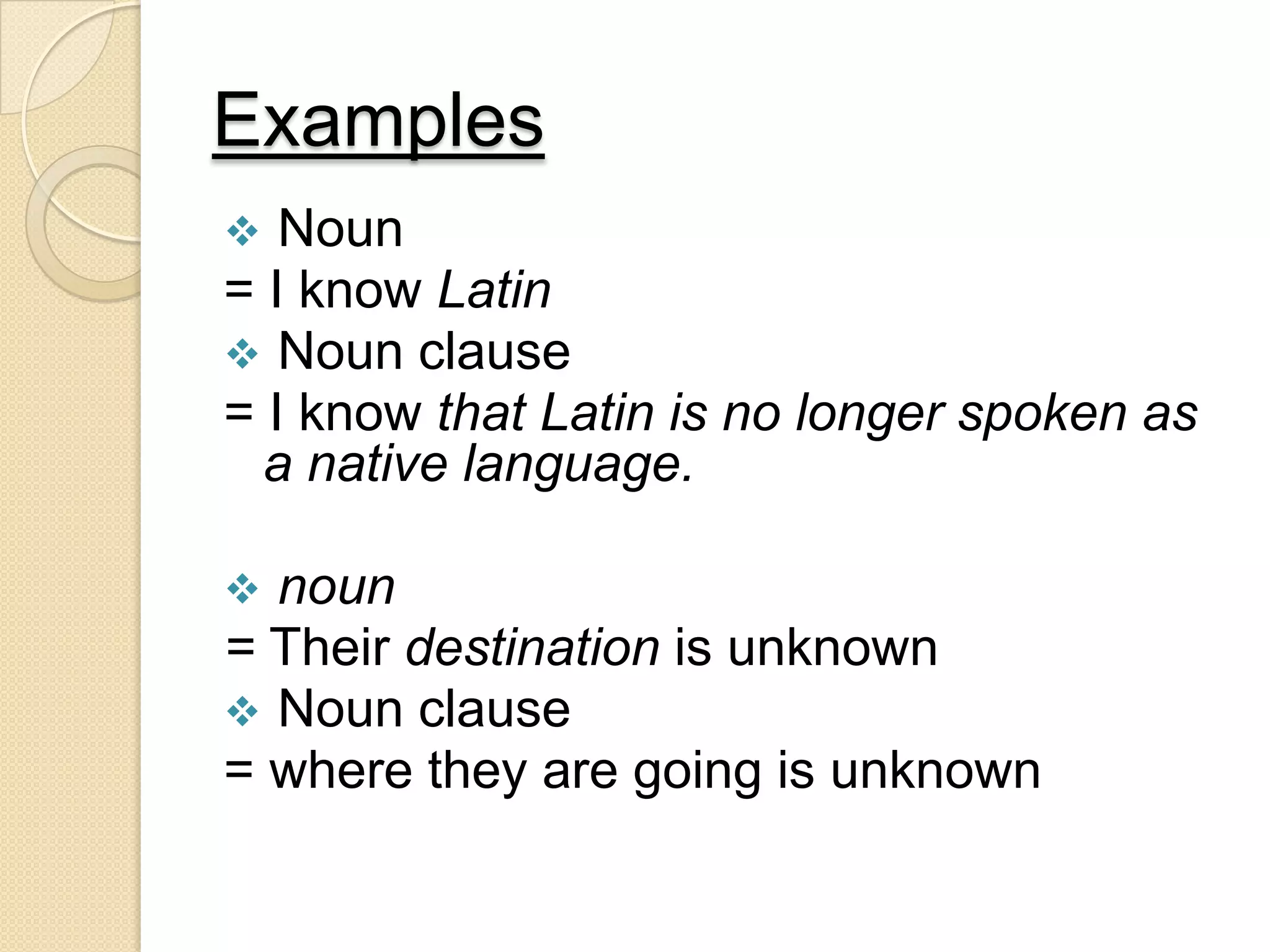 Examples
 Noun
= I know Latin
 Noun clause
= I know that Latin is no longer spoken as
a native language.
 noun
= Their destination is unknown
 Noun clause
= where they are going is unknown
 