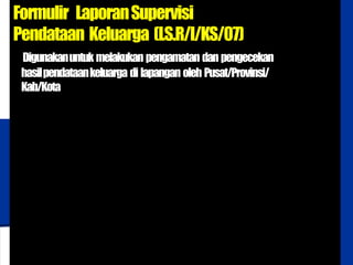 BADAN KOORDINASI
KELUARGA BERENCANA NASIONAL
Formulir LaporanSupervisi
Pendataan Keluarga (LS.R/I/KS/07)
Digunakanuntuk melakukan pengamatan dan pengecekan
hasilpendataankeluarga di lapangan oleh Pusat/Provinsi/
Kab/Kota
 