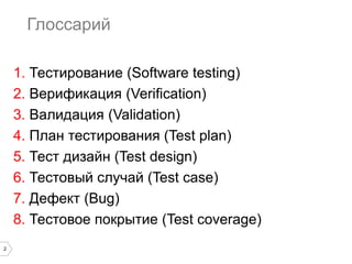 2
Глоссарий
1. Тестирование (Software testing)
2. Верификация (Verification)
3. Валидация (Validation)
4. План тестирования (Test plan)
5. Тест дизайн (Test design)
6. Тестовый случай (Test case)
7. Дефект (Bug)
8. Тестовое покрытие (Test coverage)
 