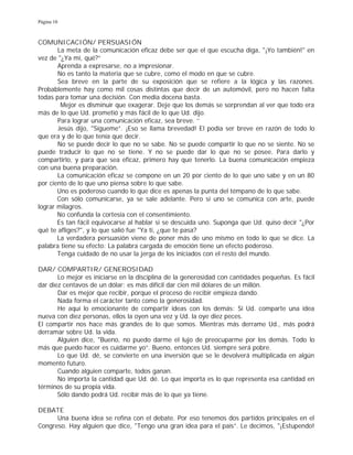 Página 10
COMUNICACIÓN/ PERSUASIÓN
La meta de la comunicación eficaz debe ser que el que escucha diga, "¡Yo también!" en
vez de "¿Ya mí, qué?”
Aprenda a expresarse, no a impresionar.
No es tanto la materia que se cubre, como el modo en que se cubre.
Sea breve en la parte de su exposición que se refiere a la lógica y las razones.
Probablemente hay como mil cosas distintas que decir de un automóvil, pero no hacen falta
todas para tomar una decisión. Con media docena basta.
Mejor es disminuir que exagerar. Deje que los demás se sorprendan al ver que todo era
más de lo que Ud. prometió y más fácil de lo que Ud. dijo.
Para lograr una comunicación eficaz, sea breve. ''
Jesús dijo, "Sígueme”. ¡Eso se llama brevedad! El podía ser breve en razón de todo lo
que era y de lo que tenía que decir.
No se puede decir lo que no se sabe. No se puede compartir lo que no se siente. No se
puede traducir lo que no se tiene. Y no se puede dar lo que no se posee. Para darlo y
compartirlo, y para que sea eficaz, primero hay que tenerlo. La buena comunicación empieza
con una buena preparación.
La comunicación eficaz se compone en un 20 por ciento de lo que uno sabe y en un 80
por ciento de lo que uno piensa sobre lo que sabe.
Uno es poderoso cuando lo que dice es apenas la punta del témpano de lo que sabe.
Con sólo comunicarse, ya se sale adelante. Pero si uno se comunica con arte, puede
lograr milagros.
No confunda la cortesía con el consentimiento.
Es tan fácil equivocarse al hablar si se descuida uno. Suponga que Ud. quiso decir "¿Por
qué te afliges?", y lo que salió fue "Ya ti, ¿que te pasa?
La verdadera persuasión viene de poner más de uno mismo en todo lo que se dice. La
palabra tiene su efecto: La palabra cargada de emoción tiene un efecto poderoso.
Tenga cuidado de no usar la jerga de los iniciados con el resto del mundo.
DAR/ COMPARTIR/ GENEROSIDAD
Lo mejor es iniciarse en la disciplina de la generosidad con cantidades pequeñas. Es fácil
dar diez centavos de un dólar; es más difícil dar cien mil dólares de un millón.
Dar es mejor que recibir, porque el proceso de recibir empieza dando.
Nada forma el carácter tanto como la generosidad.
He aquí lo emocionante de compartir ideas con los demás: Si Ud. comparte una idea
nueva con diez personas, ellos la oyen una vez y Ud. la oye diez peces.
El compartir nos hace más grandes de lo que somos. Mientras más derrame Ud., más podrá
derramar sobre Ud. la vida.
Alguien dice, "Bueno, no puedo darme el lujo de preocuparme por los demás. Todo lo
más que puedo hacer es cuidarme yo”. Bueno, entonces Ud. siempre será pobre.
Lo que Ud. dé, se convierte en una inversión que se le devolverá multiplicada en algún
momento futuro.
Cuando alguien comparte, todos ganan.
No importa la cantidad que Ud. dé. Lo que importa es lo que representa esa cantidad en
términos de su propia vida.
Sólo dando podrá Ud. recibir más de lo que ya tiene.
DEBATE
Una buena idea se refina con el debate. Por eso tenemos dos partidos principales en el
Congreso. Hay alguien que dice, "Tengo una gran idea para el país”. Le decimos, "¡Estupendo!
 