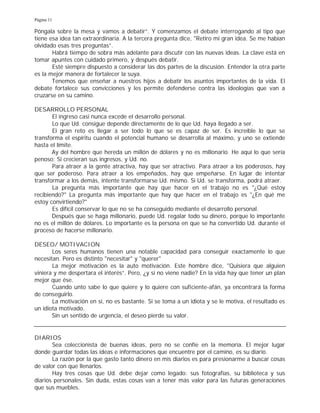 Página 11
Póngala sobre la mesa y vamos a debatir”. Y comenzamos el debate interrogando al tipo que
tiene esa idea tan extraordinaria. A la tercera pregunta dice, "Retiro mi gran idea. Se me habían
olvidado esas tres preguntas”.
Habrá tiempo de sobra más adelante para discutir con las nuevas ideas. La clave está en
tomar apuntes con cuidado primero, y después debatir.
Esté siempre dispuesto a considerar las dos partes de la discusión. Entender la otra parte
es la mejor manera de fortalecer la suya.
Tenemos que enseñar a nuestros hijos a debatir los asuntos importantes de la vida. El
debate fortalece sus convicciones y les permite defenderse contra las ideologías que van a
cruzarse en su camino.
DESARROLLO PERSONAL
El ingreso casi nunca excede el desarrollo personal.
Lo que Ud. consigue depende directamente de lo que Ud. haya llegado a ser.
El gran reto es llegar a ser todo lo que se es capaz de ser. Es increíble lo que se
transforma el espíritu cuando el potencial humano se desarrolla al máximo, y uno se extiende
hasta el límite.
Ay del hombre que hereda un millón de dólares y no es millonario. He aquí lo que sería
penoso: Si crecieran sus ingresos, y Ud. no.
Para atraer a la gente atractiva, hay que ser atractivo. Para atraer a los poderosos, hay
que ser poderoso. Para atraer a los empeñados, hay que empeñarse. En lugar de intentar
transformar a los demás, intente transformarse Ud. mismo. Si Ud. se transforma, podrá atraer.
La pregunta más importante que hay que hacer en el trabajo no es "¿Qué estoy
recibiendo?" La pregunta más importante que hay que hacer en el trabajo es "¿En qué me
estoy convirtiendo?"
Es difícil conservar lo que no se ha conseguido mediante el desarrollo personal.
Después que se haga millonario, puede Ud. regalar todo su dinero, porque lo importante
no es el millón de dólares. Lo importante es la persona en que se ha convertido Ud. durante el
proceso de hacerse millonario.
DESEO/ MOTIVACION
Los seres humanos tienen una notable capacidad para conseguir exactamente lo que
necesitan. Pero es distinto "necesitar" y "querer"
La mejor motivación es la auto motivación. Este hombre dice, "Quisiera que alguien
viniera y me despertara el interés”. Pero, ¿y si no viene nadie? En la vida hay que tener un plan
mejor que ése.
Cuando unto sabe lo que quiere y lo quiere con suficiente-afán, ya encontrará la forma
de conseguirlo.
La motivación en sí, no es bastante. Si se toma a un idiota y se le motiva, el resultado es
un idiota motivado.
Sin un sentido de urgencia, el deseo pierde su valor.
DIARIOS
Sea coleccionista de buenas ideas, pero no se confíe en la memoria. El mejor lugar
donde guardar todas las ideas e informaciones que encuentre por el camino, es su diario.
La razón por la que gasto tanto dinero en mis diarios es para presionarme a buscar cosas
de valor con que llenarlos.
Hay tres cosas que Ud. debe dejar como legado: sus fotografías, su biblioteca y sus
diarios personales. Sin duda, estas cosas van a tener más valor para las futuras generaciones
que sus muebles.
 