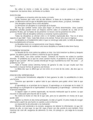 Página 12
No utilice la mente a modo de archivo. Úsela para resolver problemas y hallar
respuestas; las buenas ideas, archívelas en su diario.
DISCIPLINA
La disciplina es el puente entre las metas y el éxito.
Todos tenemos que sufrir uno de dos dolores: el dolor de la disciplina o el dolor del
pesar. La diferencia está en que la disciplina pesa unas cuantas onzas, y el pesar, toneladas.
Una disciplina siempre lleva a otra disciplina.
La afirmación sin disciplina es el principio de la ilusión.
No hay que cambiar tantas cosas para lograr un efecto determinante. Unas cuantas
disciplinas sencillas pueden tener un impacto enorme sobre el resultado de su vida en los
próximos 90 días, por no hablar de los próximos 12 meses o de los próximos tres años.
La menor falta de disciplina comienza a erosionar nuestra autoestima.
Todas las disciplinas se afectan entre sí. El hombre equivocado dice, "Ese es el único
aspecto en que falló”. Falso. Cada fallo afecta a los demás. Pensar otra cosa es ingenuo.
La disciplina es el fundamento sobre el que se construye cada éxito. La falta de disciplina
lleva inevitablemente al fracaso.
La disciplina tiene en sí el potencial de crear futuros milagros.
El mejor momento de establecer una nueva disciplina es cuando la idea tiene fuerza.
ECONOMIA/ RIQUEZA
La filosofía de los ricos contra los pobres es ésta: Los ricos invierten su dinero y después
gastan; los pobres gastan su dinero e invierten lo que les queda.
Antes decía, "Las cosas cuestan mucho”. Entonces mi maestro me aclaró la cuestión
diciendo, "El problema no es que las cosas cuesten mucho. El problema es que Ud. no puede
pagar lo que cuestan”. Ahí fue cuando entendí por fin que el problema no eran "las cosas " - ¡el
problema era "yo"!
Todo el mundo conoce distintas formas de ganarse la vida. Lo que resulta aun más
fascinante es buscar formas de ganarse una fortuna.
La Biblia dice que es difícil que un rico entre en el reino de los cielos. ¡No dice que es
imposible!
EDUCACION/ APRENDIZAJE
La instrucción formalmente adquirida le hará ganarse la vida; la autodidáctica le dará
una fortuna.
Tenemos que aprender a aplicar todo lo que sabemos para poder atraer todo lo que
queremos.
El aprendizaje es el principio de la riqueza. El aprendizaje es el principio de la salud. El
aprendizaje es el principio de la espiritualidad. En la búsqueda y el aprendizaje - comienza todo
el proceso milagroso.
Si alguien vapor el camino equivocado, no necesita motivación que lo acelere. Lo que
necesita es educación para hacerle dar la vuelta.
No estime la mente en más de lo que vale, pero no la subestime en menos de lo que
puede valer.
Agudice su interés en dos temas principales: la vida y la gente. El único modo de recoger
información a partir de una fuente es cuando a uno le interesa.
La educación ha de anteceder a la motivación.
Mientras esté asistiendo a la escuela, asegúrese de obtener la información. Lo que Ud.
piense de ella, es cosa suya. Lo que Ud. vaya a hacer con ella, pronto lo será también. Pero
mientras Ud. esté allí, asegúrese de obtenerla. Es más, mi consejo es -¡no salga de la escuela
sin ella!
 