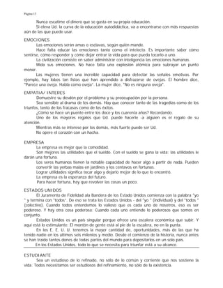 Página 13
Nunca escatime el dinero que se gasta en su propia educación.
Si eleva Ud. la curva de la educación autodidáctica, va a encontrarse con más respuestas
aún de las que puede usar.
EMOCIONES
Las emociones serán amas o esclavas, según quién mande.
Hace falta educar las emociones tanto como el intelecto. Es importante saber cómo
sentirse, cómo responder y cómo dejar entrar la vida para que pueda tocarlo a uno.
La civilización consiste en saber administrar con inteligencia las emociones humanas.
Mida sus emociones. No hace falta una explosión atómica para subrayar un punto
menor.
Las mujeres tienen una increíble capacidad para detectar las señales emotivas. Por
ejemplo, hay lobos tan listos que han aprendido a disfrazarse de ovejas. El hombre dice,
"Parece una oveja. Habla como oveja”. La mujer dice, "No es ninguna oveja".
EMPATIA/ INTERES
Demuestre su desdén por el problema y su preocupación por la persona.
Sea sensible al drama de los demás. Hay que conocer tanto de las tragedias como de los
triunfos, tanto de los fracasos como de los éxitos.
¿Cómo se hace un puente entre los doce y los cuarenta años? Recordando.
Uno de los mayores regalos que Ud. puede hacerle -a alguien es el regalo de su
atención.
Mientras más se interese por los demás, más fuerte puede ser Ud.
No opere el corazón con un hacha.
EMPRESA
La empresa es mejor que la comodidad.
Son mejores las utilidades que el sueldo. Con el sueldo se gana la vida; las utilidades le
darán una fortuna.
Los seres humanos tienen la notable capacidad de hacer algo a partir de nada. Pueden
convertir las yerbas malas en jardines y los centavos en fortunas.
Lograr utilidades significa tocar algo y dejarlo mejor de lo que lo encontró.
La empresa es la esperanza del futuro.
Para hacer fortuna, hay que revolver las cosas un poco.
ESTADOS UNIDOS
El Juramento de Fidelidad ala Bandera de los Estado Unidos comienza con la palabra "yo
" y termina con "todos”. De eso se trata los Estados Unidos - del "yo " (individual) y del "todos "
(colectivo). Cuando todos entendemos lo valioso que es cada uno de nosotros, eso es ser
poderoso. Y hay otra cosa poderosa: Cuando cada uno entiende lo poderosos que somos en
conjunto.
Estados Unidos es un país singular porque ofrece una escalera económica que subir. Y
aquí está lo estimulante: El montón de gente está al pie de la escalera, no en la punta.
En los E. E. U. U. tenemos la mayor cantidad de, oportunidades, más de las que ha
tenido nadie en los últimos seis milenios y medio. Desde el comienzo de la historia, nunca antes
se han traído tantos dones de todas partes del mundo para depositarlos en un solo país.
En los Estados Unidos, todo lo que se necesita para triunfar está a su alcance.
ESTUDIANTE
Sea un estudioso de lo refinado, no sólo de lo común y corriente que nos sostiene la
vida. Todos necesitamos ser estudiosos del refinamiento, no sólo de la existencia.
 