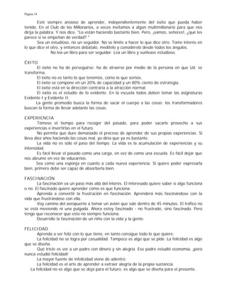 Página 14
Esté siempre ansioso de aprender, independientemente del éxito que pueda haber
tenido. En el Club de los Millonarios, a veces invitamos a algún multimillonario para que nos
dirija la palabra. Y nos dice, "Lo están haciendo bastante bien. Pero, ¡vamos, señores!, ¿qué les
parece si se empeñan de verdad? "
Sea un estudioso, no un seguidor. No se limite a hacer lo que dice otro. Tome interés en
lo que dice el otro, y entonces debátalo, medítelo y considérelo desde todos los ángulos.
No lea un libro para ser seguidor. Lea un libro y vuélvase estudioso.
ÉXITO
El éxito no ha de perseguirse; ha de atraerse por medio de la persona en que Ud. se
transforma.
El éxito no es tanto lo que tenemos, como lo que somos.
El éxito se compone en un 20% de capacidad y un 80% ciento de estrategia.
El éxito está en la dirección contraria a la atracción normal.
El éxito es el estudio de lo evidente. En la escuela todos deben tomar las asignaturas
Evidente I y Evidente II.
La gente promedio busca la forma de sacar el cuerpo a las cosas; los transformadores
buscan la forma de llevar adelante las cosas.
EXPERIENCIA
Tómese el tiempo para recoger del pasado, para poder sacarle provecho a sus
experiencias e invertirlas en el futuro.
No permita que dure demasiado el proceso de aprender de sus propias experiencias. Si
lleva diez años haciendo las cosas mal, yo diría que ya es bastante.
La vida no es sólo el paso del tiempo. La vida es la acumulación de experiencias y su
intensidad.
Es fácil llevar el pasado como una carga, en vez de como una escuela. Es fácil dejar que
nos abrume en vez de educarnos.
Sea como una esponja en cuanto a cada nueva experiencia. Si quiere poder expresarla
bien, primero debe ser capaz de absorberla bien.
FASCINACIÓN
La fascinación va un paso más allá del interés. El interesado quiere saber si algo funciona
o no. El fascinado quiere aprender cómo es que funciona.
Aprenda a convertir la frustración en fascinación. Aprenderá más fascinándose con la
vida que frustrándose con ella.
Voy camino del aeropuerto a tomar un avión que sale dentro de 45 minutos. El tráfico no
se está moviendo ni una pulgada. Ahora estoy fascinado - no frustrado, sino fascinado. Pero
tengo que reconocer que esto no siempre funciona.
Desarrolle la fascinación de un niño con la vida y la gente.
FELICIDAD
Aprenda a ser feliz con lo que tiene, en tanto consigue todo lo que quiere.
La felicidad no se logra por casualidad. Tampoco es algo que se pide. La felicidad es algo
que se diseña.
Qué triste es ver a un padre con dinero y sin alegría. Ese padre estudió economía, ¡pero
nunca estudió felicidad!
La mayor fuente de infelicidad viene de adentro.
La felicidad es el arte de aprender a extraer alegría de la propia sustancia.
La felicidad no es algo que se deja para el futuro; es algo que se diseña para el presente.
 