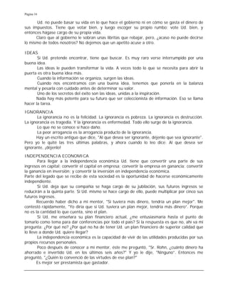Página 16
Ud. no puede basar su vida en lo que hace el gobierno ni en cómo se gasta el dinero de
sus impuestos. Tiene que votar bien, y luego escoger su propio rumbo; vote Ud. bien, y
entonces hágase cargo de su propia vida.
Claro que al gobierno le sobran unas libritas que rebajar, pero, ¿acaso no puede decirse
lo mismo de todos nosotros? No dejemos que un apetito acuse a otro.
IDEAS
Si Ud. pretende encontrar, tiene que buscar. Es muy raro verse interrumpido por una
buena idea.
Las ideas le pueden transformar la vida. A veces todo lo que se necesita para abrir la
puerta es otra buena idea más.
Cuando la información se organiza, surgen las ideas.
Cuando nos encontramos con una buena idea, tenemos que ponerla en la balanza
mental y pesarla con cuidado antes de determinar su valor.
Uno de los secretos del éxito son las ideas, unidas a la inspiración.
Nada hay más potente para su futuro que ser coleccionista de información. Eso se llama
hacer la tarea.
IGNORANCIA
La ignorancia no es la felicidad. La ignorancia es pobreza. La ignorancia es destrucción.
La ignorancia es tragedia. Y la ignorancia es enfermedad. Todo ello surge de la ignorancia.
Lo que no se conoce sí hace daño.
La peor arrogancia es la arrogancia producto de la ignorancia.
Hay un escrito antiguo que dice, "Al que desea ser ignorante, déjenlo que sea ignorante".
Pero yo le quité las tres últimas palabras, y ahora cuando lo leo dice: Al que desea ser
ignorante, ¡déjenlo!
INDEPENDENCIA ECONOMICA
Para llegar a la independencia económica Ud. tiene que convertir una parte de sus
ingresos en capital; convertir el capital en empresa; convertir la empresa en ganancia; convertir
la ganancia en inversión; y convertir la inversión en independencia económica.
Parte del legado que se recibe de esta sociedad es la oportunidad de hacerse económicamente
independiente.
Si Ud. deja que su compañía se haga cargo de su jubilación, sus futuros ingresos se
reducirán a la quinta parte. Si Ud. mismo se hace cargo de ello, puede multiplicar por cinco sus
futuros ingresos.
Recuerdo haber dicho a mi mentor, "Si tuviera más dinero, tendría un plan mejor". Me
contestó rápidamente, "Yo diría que si Ud. tuviera un plan mejor, tendría más dinero”. Porque
no es la cantidad lo que cuenta, sino el plan.
Si Ud. me enseñara su plan financiero actual, ¿me entusiasmaría hasta el punto de
tomarlo como tema para dar conferencias por todo el país? Si la respuesta es que no, ahí va mi
pregunta: ¿Por qué no? ¿Por qué no ha de tener Ud. un plan financiero de superior calidad que
lo lleve a donde Ud. quiere llegar?
La independencia económica es la capacidad de vivir de las utilidades producidas por sus
propios recursos personales.
Poco después de conocer a mi mentor, éste me preguntó, "Sr. Rohn, ¿cuánto dinero ha
ahorrado e invertido Ud. en los últimos seis años?" Y yo le dije, "Ninguno”. Entonces me
preguntó, "¿Quién lo convenció de las virtudes de ese plan?"
Es mejor ser prestamista que gastador.
 