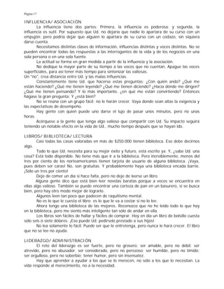 Página 17
INFLUENCIA/ ASOCIACIÓN
La influencia tiene dos partes: Primera, la influencia es poderosa; y segunda, la
influencia es sutil. Por supuesto que Ud. no dejaría que nadie lo apartara de su curso con un
empujón; pero podría dejar que alguien lo apartara de su curso con un codazo, sin siquiera
darse cuenta.
Necesitamos distintas clases de información, influencias distintas y voces distintas. No se
pueden encontrar todas las respuestas a las interrogantes de la vida y de los negocios en una
sola persona o en una sola fuente.
La actitud se forma en gran medida a partir de la influencia y la asociación.
No dedique la mayor parte de su tiempo a las voces que no cuentan. Apague las voces
superficiales, para así tener más tiempo para sintonizar las valiosas.
Un "no", crea distancia entre Ud. y las malas influencias.
Constantemente tiene Ud. que hacerse estas preguntas: ¿Con quién ando? ¿Qué me
están haciendo? ¿Qué me tienen leyendo? ¿Qué me tienen diciendo? ¿Hacia dónde me dirigen?
¿Qué me tienen pensando? Y lo más importante, ¿en qué me están convirtiendo? Entonces
hágase la gran pregunta: Y ¿está bien?
No se reúna con un grupo fácil; no le harán crecer. Vaya donde sean altas la exigencia y
las expectativas de desempeño.
Hay gente con quien puede uno darse el lujo de pasar unos minutos, pero no unas
horas.
Acérquese a la gente que tenga algo valioso que compartir con Ud. Su impacto seguirá
teniendo un notable efecto en la vida de Ud., mucho tiempo después que se hayan ido.
LIBROS/ BIBLIOTECA/ LECTURA
Casi todas las casas valoradas en más de $250.000 tienen biblioteca. Eso debe decirnos
algo.
Todo lo que Ud. necesita para su mejor éxito y futuro, está escrito ya. Y, ¿sabe Ud. una
cosa? Está todo disponible. No tiene más que ir a la biblioteca. Pero increíblemente, menos del
tres por ciento de los norteamericanos tienen tarjeta de usuario de alguna biblioteca. ¡Vaya,
pues deben ser caras! No, son gratuitas. Y probablemente haya una biblioteca encada barrio.
¡Sólo un tres por ciento!
Deje de comer un día si hace falta, pero no deje de leerse un libro.
Alguna gente dice que está bien leer novelas baratas porque a veces se encuentra en
ellas algo valioso. También se puede encontrar una corteza de pan en un basurero, si se busca
bien, pero hay otro modo mejor de lograrlo.
Algunos leen tan poco que padecen de raquitismo mental.
No es lo que le cuesta el libro; es lo que le va a costar si no lo lee.
Ahora tengo una biblioteca de las mejores. Reconozco que no he leído todo lo que hay
en la biblioteca, pero me siento más inteligente tan sólo de andar en ella.
Los libros son fáciles de hallar y fáciles de comprar. Hoy en día un libro de bolsillo cuesta
sólo seis ó siete dólares. ¡Eso puede Ud. pedírselo prestado a sus hijos!
No lea solamente lo fácil. Puede ser que le entretenga, pero nunca le hará crecer. El libro
que no se lee no ayuda.
LIDERAZGO/ ADMINISTRACIÓN
El reto del liderazgo es ser fuerte, pero no grosero; ser amable, pero no débil; ser
atrevido, pero no abusador; ser considerado, pero no perezoso; ser humilde, pero no tímido;
ser orgulloso, pero no soberbio; tener humor, pero sin insensatez.
Hay que aprender a ayudar a los que se lo merecen, no sólo a los que lo necesitan. La
vida responde al merecimiento, no a la necesidad.
 