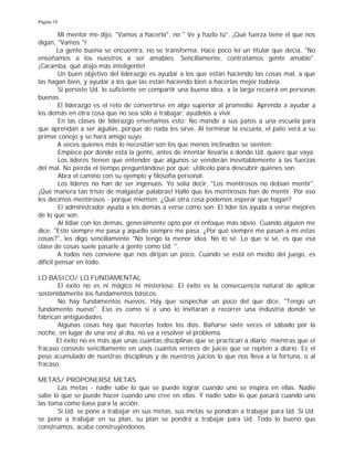 Página 18
Mi mentor me dijo, "Vamos a hacerlo", no " Ve y hazlo tú”. ¡Qué fuerza tiene el que nos
digan, "Vamos "!
La gente buena se encuentra, no se transforma. Hace poco leí un titular que decía, "No
enseñamos a los nuestros a ser amables. Sencillamente, contratamos gente amable".
¡Caramba, qué atajo más inteligente!
Un buen objetivo del liderazgo es ayudar a los que están haciendo las cosas mal, a que
las hagan bien, y ayudar a los que las están haciendo bien a hacerlas mejor todavía.
Si persiste Ud. lo suficiente en compartir una buena idea, a la larga recaerá en personas
buenas.
El liderazgo es el reto de convertirse en algo superior al promedio. Aprenda a ayudar a
los demás en otra cosa que no sea sólo a trabajar; ayúdelos a vivir.
En las clases de liderazgo enseñamos esto: No mande a sus patos a una escuela para
que aprendan a ser águilas, porque de nada les sirve. Al terminar la escuela, el pato verá a su
primer conejo y se hará amigo suyo.
A veces quienes más lo necesitan son los que menos inclinados se sienten.
Empiece por donde está la gente, antes de intentar llevarla a donde Ud. quiere que vaya.
Los líderes tienen que entender que algunos se venderán inevitablemente a las fuerzas
del mal. No pierda el tiempo preguntándose por qué; utilícelo para descubrir quiénes son.
Abra el camino con su ejemplo y filosofía personal.
Los líderes no han de ser ingenuos. Yo solía decir, "Los mentirosos no debían mentir".
¡Qué manera tan triste de malgastar palabras! Hallé que los mentirosos han de mentir. Por eso
les decimos mentirosos - porque mienten. ¿Qué otra cosa podemos esperar que hagan?
El administrador ayuda a los demás a verse como son. El líder los ayuda a verse mejores
de lo que son.
Al lidiar con los demás, generalmente opto por el enfoque más obvio. Cuando alguien me
dice, "Esto siempre me pasa y aquello siempre me pasa. ¿Por qué siempre me pasan a mí estas
cosas?", les digo sencillamente "No tengo la menor idea. No lo sé. Lo que sí sé, es que esa
clase de cosas suele pasarle a gente como Ud. ".
A todos nos conviene que nos dirijan un poco. Cuando se está en medio del juego, es
difícil pensar en todo.
LO BASICO/ LO FUNDAMENTAL
El éxito no es ni mágico ni misterioso. El éxito es la consecuencia natural de aplicar
sostenidamente los fundamentos básicos.
No hay fundamentos nuevos. Hay que sospechar un poco del que dice, "Tengo un
fundamento nuevo". Eso es como si a uno lo invitaran a recorrer una industria donde se
fabrican antigüedades.
Algunas cosas hay que hacerlas todos los días. Bañarse siete veces el sábado por la
noche, en lugar de una vez al día, no va a resolver el problema.
El éxito no es más que unas cuantas disciplinas que se practican a diario; mientras que el
fracaso consiste sencillamente en unos cuantos errores de juicio que se repiten a diario. Es el
peso acumulado de nuestras disciplinas y de nuestros juicios lo que nos lleva a la fortuna, o al
fracaso.
METAS/ PROPONERSE METAS
Las metas - nadie sabe lo que se puede lograr cuando uno se inspira en ellas. Nadie
sabe lo que se puede hacer cuando uno cree en ellas. Y nadie sabe lo que pasará cuando uno
las toma como base para la acción.
Si Ud. se pone a trabajar en sus metas, sus metas se pondrán a trabajar para Ud. Si Ud.
se pone a trabajar en su plan, su plan se pondrá a trabajar para Ud. Todo lo bueno que
construimos, acaba construyéndonos.
 