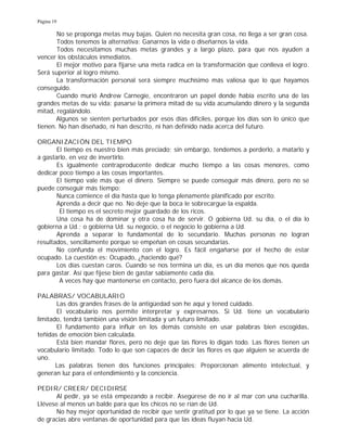 Página 19
No se proponga metas muy bajas. Quien no necesita gran cosa, no llega a ser gran cosa.
Todos tenemos la alternativa: Ganarnos la vida o diseñarnos la vida.
Todos necesitamos muchas metas grandes y a largo plazo, para que nos ayuden a
vencer los obstáculos inmediatos.
El mejor motivo para fijarse una meta radica en la transformación que conlleva el logro.
Será superior al logro mismo.
La transformación personal será siempre muchísimo más valiosa que lo que hayamos
conseguido.
Cuando murió Andrew Carnegie, encontraron un papel donde había escrito una de las
grandes metas de su vida: pasarse la primera mitad de su vida acumulando dinero y la segunda
mitad, regalándolo.
Algunos se sienten perturbados por esos días difíciles, porque los días son lo único que
tienen. No han diseñado, ni han descrito, ni han definido nada acerca del futuro.
ORGANIZACIÓN DEL TIEMPO
El tiempo es nuestro bien más preciado; sin embargo, tendemos a perderlo, a matarlo y
a gastarlo, en vez de invertirlo.
Es igualmente contraproducente dedicar mucho tiempo a las cosas menores, como
dedicar poco tiempo a las cosas importantes.
El tiempo vale más que el dinero. Siempre se puede conseguir más dinero, pero no se
puede conseguir más tiempo:
Nunca comience el día hasta que lo tenga plenamente planificado por escrito.
Aprenda a decir que no. No deje que la boca le sobrecargue la espalda.
El tiempo es el secreto mejor guardado de los ricos.
Una cosa ha de dominar y otra cosa ha de servir. O gobierna Ud. su día, o el día lo
gobierna a Ud.; o gobierna Ud. su negocio, o el negocio lo gobierna a Ud.
Aprenda a separar lo fundamental de lo secundario. Muchas personas no logran
resultados, sencillamente porque se empeñan en cosas secundarias.
No confunda el movimiento con el logro. Es fácil engañarse por el hecho de estar
ocupado. La cuestión es: Ocupado, ¿haciendo qué?
Los días cuestan caros. Cuando se nos termina un día, es un día menos que nos queda
para gastar. Así que fíjese bien de gastar sabiamente cada día.
A veces hay que mantenerse en contacto, pero fuera del alcance de los demás.
PALABRAS/ VOCABULARIO
Las dos grandes frases de la antigüedad son he aquí y tened cuidado.
El vocabulario nos permite interpretar y expresarnos. Si Ud. tiene un vocabulario
limitado, tendrá también una visión limitada y un futuro limitado.
El fundamento para influir en los demás consiste en usar palabras bien escogidas,
teñidas de emoción bien calculada.
Está bien mandar flores, pero no deje que las flores lo digan todo. Las flores tienen un
vocabulario limitado. Todo lo que son capaces de decir las flores es que alguien se acuerda de
uno.
Las palabras tienen dos funciones principales: Proporcionan alimento intelectual, y
generan luz para el entendimiento y la conciencia.
PEDIR/ CREER/ DECIDIRSE
Al pedir, ya se está empezando a recibir. Asegúrese de no ir al mar con una cucharilla.
Llévese al menos un balde para que los chicos no se rían de Ud.
No hay mejor oportunidad de recibir que sentir gratitud por lo que ya se tiene. La acción
de gracias abre ventanas de oportunidad para que las ideas fluyan hacia Ud.
 