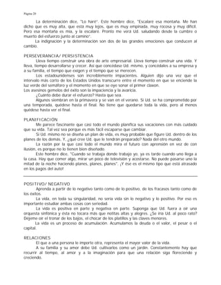 Página 20
La determinación dice, "Lo haré”. Este hombre dice, "Escalaré esa montaña. Me han
dicho que es muy alta, que está muy lejos, que es muy empinada, muy rocosa y muy difícil.
Pero esa montaña es mía, y la escalaré. Pronto me verá Ud. saludando desde la cumbre o
muerto del esfuerzo junto al camino”.
La indignación y la determinación son dos de las grandes emociones que conducen al
cambio.
PERSEVERANCIA/ PERSISTENCIA
Lleva tiempo construir una obra de arte empresarial. Lleva tiempo construir una vida. Y
lleva, tiempo desarrollarse y crecer. Así que concédase Ud. mismo, y concédales a su empresa y
a su familia, el tiempo que exigen y el tiempo que se merecen.
Los estadounidenses son increíblemente impacientes. Alguien dijo una vez que el
intervalo más corto de los Estados Unidos transcurre entre el momento en que se enciende la
luz verde del semáforo y el momento en que se oye sonar el primer claxon.
Los asesinos gemelos del éxito son la impaciencia y la avaricia.
¿Cuánto debe durar el esfuerzo? Hasta que sea.
Algunos siembran en la primavera y se van en el verano. Si Ud. se ha comprometido por
una temporada, quédese hasta el final. No tiene que quedarse toda la vida, pero al menos
quédese hasta ver el final.
PLANIFICACIÓN
Me parece fascinante que casi todo el mundo planifica sus vacaciones con más cuidado
que su vida. Tal vez sea porque es más fácil escaparse que cambiar.
Si Ud. mismo no se diseña un plan de vida, es muy probable que figure Ud. dentro de los
planes de los demás. Y, ¿qué cree Ud. que le tendrán preparado? Nada del otro mundo.
La razón por la que casi todo el mundo mira el futuro con aprensión en vez de con
ilusión, es porque no lo tienen bien diseñado.
Este hombre dice, "Cuando se trabaja donde trabajo yo, ya es tarde cuando uno llega a
la casa. Hay que comer algo, mirar un poco de televisión y acostarse. No puede pasarse uno la
mitad de la noche haciendo planes, planes, planes". ¡Y ése es el mismo tipo que está atrasado
en los pagos del auto!
POSITIVO/ NEGATIVO
Aprenda a partir de lo negativo tanto como de lo positivo, de los fracasos tanto como de
los éxitos.
La vida, en toda su singularidad, no sería vida sin lo negativo y lo positivo. Por eso es
importante estudiar ambas cosas con seriedad.
La vida es positiva en parte y negativa en parte. Suponga que Ud. fuera a oír una
orquesta sinfónica y ésta no tocara más que notitas altas y alegres. ¿Se iría Ud. al poco rato?
Déjeme oír el tronar de los bajos, el chocar de los platillos y las claves menores.
La vida es un proceso de acumulación. Acumulamos la deuda o el valor, el pesar o el
capital.
RELACIONES
El que a una persona le importe otra, representa el mayor valor de la vida.
A su familia y su amor debe Ud. cultivarlos como un jardín. Constantemente hay que
recurrir al tiempo, al amor y a la imaginación para que una relación siga floreciendo y
creciendo.
 