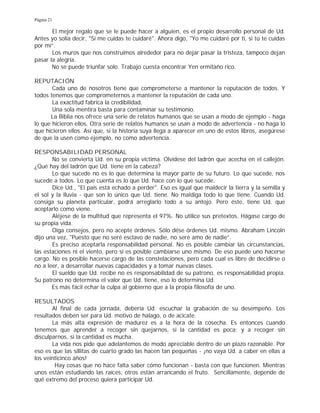 Página 21
El mejor regalo que se le puede hacer a alguien, es el propio desarrollo personal de Ud.
Antes yo solía decir, "Si me cuidas te cuidaré". Ahora digo, "Yo me cuidaré por ti, si tú te cuidas
por mí”.
Los muros que nos construimos alrededor para no dejar pasar la tristeza, tampoco dejan
pasar la alegría.
No se puede triunfar solo. Trabajo cuesta encontrar Yen ermitaño rico.
REPUTACIÓN
Cada uno de nosotros tiene que comprometerse a mantener la reputación de todos. Y
todos tenemos que comprometernos a mantener la reputación de cada uno.
La exactitud fabrica la credibilidad.
Una sola mentira basta para contaminar su testimonio.
La Biblia nos ofrece una serie de relatos humanos que se usan a modo de ejemplo - haga
lo que hicieron ellos. Otra serie de relatos humanos se usan a modo de advertencia - no haga lo
que hicieron ellos. Así que, si la historia suya llega a aparecer en uno de estos libros, asegúrese
de que la usen como ejemplo, no como advertencia.
RESPONSABILIDAD PERSONAL
No se convierta Ud. en su propia víctima. Olvídese del ladrón que acecha en el callejón.
¿Qué hay del ladrón que Ud. tiene en la cabeza?
Lo que sucede no es lo que determina la mayor parte de su futuro. Lo que sucede, nos
sucede a todos. Lo que cuenta es lo que Ud. hace con lo que sucede.
Dice Ud., "El país está echado a perder". Eso es igual que maldecir la tierra y la semilla y
el sol y la lluvia - que son lo único que Ud. tiene. No maldiga todo lo que tiene. Cuando Ud.
consiga su planeta particular, podrá arreglarlo todo a su antojo. Pero éste, tiene Ud. que
aceptarlo como viene.
Aléjese de la multitud que representa el 97%. No utilice sus pretextos. Hágase cargo de
su propia vida.
Oiga consejos, pero no acepte órdenes. Sólo dése órdenes Ud. mismo. Abraham Lincoln
dijo una vez, "Puesto que no seré esclavo de nadie, no seré amo de nadie”.
Es preciso aceptarla responsabilidad personal. No es posible cambiar las circunstancias,
las estaciones ni el viento, pero sí es posible cambiarse uno mismo. De eso puede uno hacerse
cargo. No es posible hacerse cargo de las constelaciones, pero cada cual es libre de decidirse o
no a leer, a desarrollar nuevas capacidades y a tomar nuevas clases.
El sueldo que Ud. recibe no es responsabilidad de su patrono, es responsabilidad propia.
Su patrono no determina el valor que Ud. tiene, eso lo determina Ud.
Es más fácil echar la culpa al gobierno que a la propia filosofía de uno.
RESULTADOS
Al final de cada jornada, debería Ud. escuchar la grabación de su desempeño. Los
resultados deben ser para Ud. motivo de halago, o de acicate.
La más alta expresión de madurez es a la hora de la cosecha. Es entonces cuando
tenemos que aprender a recoger sin quejarnos, si la cantidad es poca; y a recoger sin
disculparnos, si la cantidad es mucha.
La vida nos pide que adelantemos de modo apreciable dentro de un plazo razonable. Por
eso es que las sillitas de cuarto grado las hacen tan pequeñas - ¡no vaya Ud. a caber en ellas a
los veinticinco años!
Hay cosas que no hace falta saber cómo funcionan - basta con que funcionen. Mientras
unos están estudiando las raíces, otros están arrancando el fruto. Sencillamente, depende de
qué extremo del proceso quiera participar Ud.
 