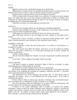 Página 22
SALUD
Algunos no tienen éxito, sencillamente porque no se sienten bien.
Alguna gente se ocupa más de sus animalitos domésticos que de su propia persona. Los
animales corren como el viento, y ellos son apenas capaces de subir las escaleras.
Asegúrese que su aspecto exterior sea un buen reflejo de su interior.
Trate su cuerpo como si fuera un templo, no un cobertizo. El cuerpo y la mente trabajan
juntos. Su cuerpo tiene que ser un buen sistema de apoyo para la mente y el espíritu. Si lo
cuida bien, su cuerpo puede llevarlo a donde Ud. quiera ir, con el vigor, la fuerza, la energía y
la vitalidad que va a necesitar para llegar allá.
Cuide bien su cuerpo. Es el único lugar que tiene para vivir.
SERVICIO
Un cliente, bien atendido, podría ser más valioso que $10.000 de publicidad.
El buen servicio multiplica las ventas. Si Ud. atiende bien a sus clientes, ellos le abrirán
puertas que Ud. mismo no podría abrir jamás.
¿Cómo llega Ud. a merecerse una fortuna? Preste Ud. fortunas de servicio.
Hace falta hacer más de lo que nos pagan por hacer, porque es allí donde está la
fortuna.
Quien presta servicio a muchos, se coloca en turno para recibir grandes cosas - gran
riqueza, grandes ganancias, gran satisfacción, gran reputación y gran alegría.
SIEMBRA/ COSECHA
Hay que aprender a hacer bien una de dos cosas: o a sembrar en la primavera, o a
mendigar en el otoño.
Dios tiene la parte más difícil del negocio. ¿Que tal si, en vez de sembrar la semilla,
tuviera Ud. que hacer el árbol? Eso sí es como para desvelarse por la noche, tratando de
resolver ese problema.
Siembre, no pida milagros.
Uno de mis buenos amigos dice siempre, "Las cosas no pasan por casualidad; pasan por
justicia”.
La tierra dice, "No me traigas tu necesidad, tráeme tu semilla”.
SOFISTICACIÓN
Casi todo el mundo se propone únicamente llegar al final de la jornada. La gente
sofisticada aprende a avanzara partir de la jornada.
La sofisticación es saber distinguir entre un tesoro y una baratija.
No se gaste cantidades importantes de dinero en menudencias. En los últimos diez años
este hombre se ha comprado dos toneladas de rosquillas y solamente dos libros - y los libros
están mayormente llenos de ilustraciones.
Los sofisticados no se retiran temprano. Este hombre dice, "Sí, pero quiero evitar la
congestión del tránsito”. ¡Esa sí es una habilidad que vale la pena tener - la de evitar la
congestión del tránsito!
No hace falta un millón de dólares para aprender a distinguir entre una botella de buen
vino y una Pepsi-Cola. La sofisticación se mide en estudio, no en cantidad.
Una de las primeras señales de sofisticación es no ceder a todas las inclinaciones, sino
más bien educar las emociones para que aprendan a comportarse.
El dinero no nos vuelve sofisticados. Sólo el estudio y la práctica nos vuelven
sofisticados. Incluso la gente de medios modestos puede sofisticarse, porque es cuestión de
estudio y de práctica. ¿Cuánto cuesta una noche con la orquesta sinfónica? Como treinta
dólares. Dice Ud., "Los pobres no tienen treinta -dólares para gastárselos en la sinfónica ".
Pues, mire que sí. ¡No son más que treinta barras de chocolate!
 