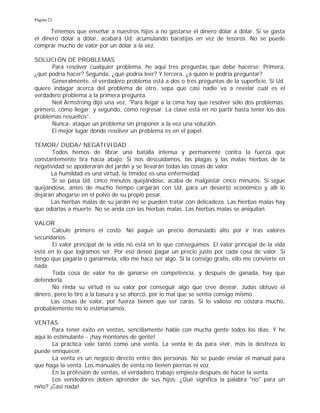 Página 23
Tenemos que enseñar a nuestros hijos a no gastarse el dinero dólar a dólar. Si se gasta
el dinero dólar a dólar, acabará Ud. acumulando baratijas en vez de tesoros. No se puede
comprar mucho de valor por un dólar a la vez.
SOLUCIÓN DE PROBLEMAS
Para resolver cualquier problema, he aquí tres preguntas que debe hacerse: Primera,
¿qué podría hacer? Segunda, ¿qué podría leer? Y tercera, ¿a quién le podría preguntar?
Generalmente, el verdadero problema está a dos o tres preguntas de la superficie. Si Ud.
quiere indagar acerca del problema de otro, sepa que casi nadie va a revelar cuál es el
verdadero problema a la primera pregunta.
Neil Armstrong dijo una vez, "Para llegar a la cima hay que resolver sólo dos problemas:
primero, cómo llegar; y segundo, cómo regresar. La clave está en no partir hasta tener los dos
problemas resueltos”.
Nunca- ataque un problema sin proponer a la vez una solución.
El mejor lugar donde resolver un problema es en el papel.
TEMOR/ DUDA/ NEGATIVIDAD
Todos hemos de librar una batalla intensa y permanente contra la fuerza que
constantemente tira hacia abajo. Si nos descuidamos, las plagas y las malas hierbas de la
negatividad se apoderarán del jardín y se llevarán todas las cosas de valor.
La humildad es una virtud, la timidez es una enfermedad.
Si se pasa Ud. cinco minutos quejándose, acaba de malgastar cinco minutos. Si sigue
quejándose, antes de mucho tiempo cargarán con Ud. para un desierto económico y allí lo
dejarán ahogarse en el polvo de su propio pesar.
Las hierbas malas de su jardín no se pueden tratar con delicadeza. Las hierbas malas hay
que odiarlas a muerte. No se anda con las hierbas malas. Las hierbas malas se aniquilan.
VALOR
Calcule primero el costo. No pague un precio demasiado alto por ir tras valores
secundarios.
El valor principal de la vida no está en lo que conseguimos. El valor principal de la vida
está en lo que logramos ser. Por eso deseo pagar un precio justo por cada cosa de valor. Si
tengo que pagarla o ganármela, ello me hace ser algo. Si la consigo gratis, ello me convierte en
nada.
Toda cosa de valor ha de ganarse en competencia, y después de ganada, hay que
defenderla.
No rinda su virtud ni su valor por conseguir algo que cree desear. Judas obtuvo el
dinero, pero lo tiró a la basura y se ahorcó, por lo mal que se sentía consigo mismo.
Las cosas de valor, por fuerza tienen que ser caras. Si lo valioso no costara mucho,
probablemente no lo estimaríamos.
VENTAS
Para tener éxito en ventas, sencillamente hable con mucha gente todos los días. Y he
aquí lo estimulante - ¡hay montones de gente!
La práctica vale tanto como una venta. La venta le da para vivir, más la destreza lo
puede enriquecer.
La venta es un negocio directo entre dos personas. No se puede enviar el manual para
que haga la venta. Los manuales de venta no tienen piernas ni voz.
En la profesión de ventas, el verdadero trabajo empieza después de hacer la venta.
Los vendedores deben aprender de sus hijos. ¿Qué significa la palabra "no" para un
niño? ¡Casi nada!
 