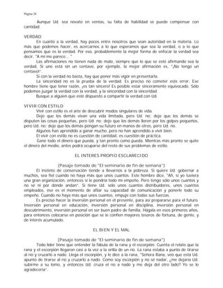 Página 24
Aunque Ud. sea novato en ventas, su falta de habilidad se puede compensar con
cantidad.
VERDAD
En cuanto a la verdad, hay pocos entre nosotros que sean autoridad en la materia. Lo
más que podemos hacer, es acercarnos a lo que esperamos que sea la verdad, o a lo que
pensamos que es la verdad. Por eso, probablemente la mejor forma de enfocar la verdad sea
decir, "A mí me parece... "
Las afirmaciones no tienen nada de malo, siempre que lo que se esté afirmando sea la
verdad. Si uno está sin un centavo, por ejemplo, la mejor afirmación es, "¡No tengo un
centavo!”.
Si con la verdad no basta, hay que poner más vigor en presentarla.
La sinceridad no es la prueba de la verdad. Es preciso no cometer este error: Ese
hombre tiene que tener razón, ¡es tan sincero! Es posible estar sinceramente equivocado. Sólo
podemos juzgar la verdad con la verdad, y la sinceridad con la sinceridad.
Busque a alguien que esté dispuesto a compartir la verdad con Ud.
VIVIR CON ESTILO
Vivir con estilo es el arte de descubrir modos singulares de vida.
Deje que los demás vivan una vida limitada, pero Ud. no; deje que los demás se
disputen las cosas pequeñas, pero Ud. no; deje que los demás lloren por los golpes pequeños,
pero Ud. no; deje que los demás pongan su futuro en manos de otros, pero Ud. no.
Algunos han aprendido a ganar mucho, pero no han aprendido a vivir bien.
El vivir con estilo no es cuestión de cantidad, es cuestión de práctica.
Gane todo el dinero que pueda, y tan pronto como pueda. Mientras más pronto se quite
el dinero del medio, antes podrá ocuparse del resto de sus problemas de estilo.
EL INTERES PROPIO ESCLARECIDO
(Pasaje tomado de "El seminario de fin de semana")
El instinto de conservación tiende a llevarnos a la pobreza. Si quiere Ud. gobernar a
muchos, sea fiel cuando no haya más que unos cuantos. Este hombre dice, "Ah, si yo tuviera
una gran organización, entonces sí le pondría todo mi empeño. Pero tengo sólo unos cuantos y
no sé ni por dónde andan”. Si tiene Ud. sólo unos cuantos distribuidores, unos cuantos
empleados, ése es el momento de afilar su capacidad de comunicación y ponerle todo su
empeño. Cuando no haya más que unos cuantos, empuje con todas sus fuerzas.
Es preciso hacer la inversión personal en el presente, para así prepararse para el futuro.
Inversión personal en educación, inversión personal en disciplina, inversión personal en
descubrimiento, inversión personal en ser buen padre de familia. Hágala en esos primeros años,
para entonces colocarse en posición que se le confíen mayores tesoros de fortuna, de gente, y
de interés acumulado.
EL BIEN Y EL MAL
(Pasaje tomado de "El seminario de fin de semana")
Todo líder tiene que entender la fábula de la rana y el escorpión. Cuenta el relato que la
rana y el escorpión llegaron casi a la vez a la orilla de un río. La rana estaba a punto de tirarse
al río y cruzarlo a nado. Llega el escorpión, y le dice a la rana, "Señora Rana, veo que está Ud.
apunto de tirarse al río y cruzarlo a nado. Como soy escorpión y no sé nadar, ¿me dejaría Ud.
subirme a su lomo, y entonces Ud. cruza el río a nado y me deja del otro lado? Yo se lo
agradecería”.
 