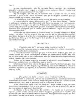 Página 25
La rana miró al escorpión y dijo, "De eso, nada. Tú eres escorpión, y los escorpiones
pican a las ranas y las matan. Llegaría yo a mitad de camino contigo en el lomo, y me picarías y
me moriría. ¿Crees que estoy loca? De eso, nada".
Dijo el escorpión, "Eh, alto ahí, un momento. Con tu cerebro de rana, no estás
pensando. Si yo te picara a mitad de camino, claro que te ahogarías y morirías, pero yo
también, porque soy escorpión y no sé nadar".
Eso sería bastante tonto, así que no pienso hacerlo. Sólo quiero cruzar al otro lado”.
La rana consideró las razones del escorpión y dijo, "Eso tiene lógica. Móntate”. Y cuenta
el relato que el escorpión se sube al lomo de la rana. Comienzan a cruzar el río y, por supuesto,
en medio del río el escorpión pica a la rana. Ambos están a punto de hundirse por tercera vez.
La rana no puede creer lo que ha pasado y le dice al escorpión, "¿Por qué hiciste eso? Estoy
apunto de morir y ahogarme, pero tú también. ¿Porqué lo hiciste?" Y dijo el escorpión, "Pues,
porque soy escorpión”.
Así que todo líder ha de entender la fábula de la rana y el escorpión. Hay pastores, y hay
ovejas, y hay lobos. Y un líder prudente tiene que entender que hay lobos tan listos que han
aprendido a disfrazarse de ovejas. Pero no se pierdan el argumento del gran drama de la vida
que llamamos el bien y el mal. Forma parte de la prueba a la que tiene que someterse la
capacidad de liderazgo.
EL EXITO ES FACIL
(Pasaje tomado de "El seminario sobre el reto de triunfar")
Con frecuencia, muchas personas me preguntan cómo alcancé el éxito en esos seis años,
en tanto que muchos de mis conocidos no.
La respuesta es sencilla: Las cosas que para mí fueron fáciles de hacer, para ellos fue
fácil no hacerlas. Para mí fue sencillo fijarme las metas que podían cambiar mi vida. Para ellos
fue fácil no fijárselas. Para mí, fue fácil leerme los libros que podían influir en mis pensamientos
e ideas. Para ellos, fue fácil no leérselos.
Para mí fue fácil asistir a clases y seminarios, y acercarme a otros triunfadores. Ellos
dijeron que, probablemente, en realidad daba igual no hacerlo.
Si tuviera que resumir todo esto, yo diría que lo que para mí fue fácil de hacer, para ellos
fue fácil no hacerlo. Seis años después, soy millonario, y ellos siguen echándole la culpa a la
economía, al gobierno y a la política de su compañía. Sin embargo, dejaron de hacer las cosas
básicas y fáciles.
MOTIVACIÓN
(Pasaje tomado de "El seminario sobre el reto de triunfar")
La motivación es un misterio. ¿Por qué hay un vendedor que a las siete de la mañana
está reunido con su primer cliente potencial, mientras hay otro vendedor que a las once se está
levantando de la cama? No lo sé. Eso forma parte de los misterios de la vida.
Di una conferencia a mil personas. Una sale y dice, "Voy a cambiar mi vida". Otra sale
bostezando y murmurándose, "Esto ya lo he oído decir antes”. ¿Por qué pasa esto? ¿Por qué las
dos no se afectan de igual forma? Otro misterio.
El millonario le dice a mil personas, "Leí este libro, y me impulsó por el camino de la
riqueza”. ¿Adivine cuántos salen a buscar el libro? Muy pocos. ¿Verdad que es increíble? ¿Por
qué no van todos a buscar el libro? Misterios de la vida. Mi sugerencia sería alejarse del 90%
que no sale a buscarlo y acercarse al 10% que sí va.
 