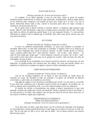 Página 26
VIVIR CON ESTILO
(Pasaje tomado de "El arte de la buena vida")
En realidad, no es difícil aprender el arte de vivir bien. Hasta la gente de medios
modestos puede experimentar el estilo de vida sofisticado. Sencillamente, ahorran algún dinero
de los refrescos para comprarse una botella de buen vino: Dejan de ir al cine, y se van al
teatro. Ahorrando dinero todo el año, reúnen lo necesario para darse un viaje a Europa o
comprarse una buena obra de arte.
No se gaste todo el dinero moneda a moneda. Ahorre, y cómprese algo especial, algo
bueno, algo de valor perdurable o algo que le traiga buenos recuerdos toda la vida. Recuerde
que todo ese dinero de golosinas puede llegar a ser una pequeña fortuna. Y a una persona
sofisticada le importa más la calidad que la cantidad. Más valen unos pocos tesoros que una
casa llena de basura.
ACTIVIDAD
(Pasaje tomado de "Hágase cargo de su vida")
A veces no pedimos productividad inmediata. Lo único que pedimos al principio es
actividad. Ahora bien, es bien fácil comprobar la actividad. Si alguien entra en la empresa de
ventas y tiene asignadas diez visitas la primera semana, es bien sencillo decirle el viernes,
"Juan, ¿cuántas visitas hizo Ud.?" Juan contesta, "Bueno... “Ud. le dice, "Juan, 'Bueno... ' no
cabe en esta casilla que tengo aquí". Y Juan empieza a hacerle un cuento. Ud. le dice, "Juan,
esta casilla la hice bien chica, para que no le quepan los cuentos. Sólo necesito una cifra de
actividades, del uno al diez”.
Si el resultado de las actividades no es bueno la primera semana, eso tiene que ser una
indicación. Es posible probar otra semana más. Por último, Ud. tiene que decidir cuánto va a
adelantar al conformar un equipo con alguien a quien le faltan actividades concretas.
CÓMO RESOLVER PROBLEMAS
(Pasaje tomado de "Cómo utilizar un diario")
Una de las ventajas singulares de un diario es que nos brinda un modo eficaz de
entender las cosas -de entender la vida, de entender a la gente, de entender los dilemas
comerciales y, sobre todo, de entenderse uno mismo.
Hay algo de mágico en eso de poner un problema por escrito. Es casi como si, al escribir
lo que anda mal, empezara uno a descubrir nuevas formas de arreglarlo. Al escribirlo Ud., se
crea un espacio entre el problema y Ud., y en este espacio pueden crecer las soluciones.
El escribir los hechos y circunstancias nos ayuda a aclarar exactamente lo que está
pasando. Cuando uno explica por escrito una situación, tiende a ajustarse mejor a los hechos, a
ser más preciso y, sin duda, más realista. Una vez que las cosas se ven de veras como son, se
nos aclara el camino a seguir para mejorarlas.
INDEPENDENCIA ECONOMICA
PARA LOS ADOLESCENTES
(Pasaje tomado de "Las tres claves de la grandeza")
Si un niño tiene un dólar, ¿qué debe hacer con él? La forma de responder esta pregunta
es muy importante, porque puede determinar lo que haga con su dinero el resto de su vida. Ud.
dice, "No es más que un niño y no es más que un dólar". Eso se llama cometer una enorme
falta de buen juicio.
 
